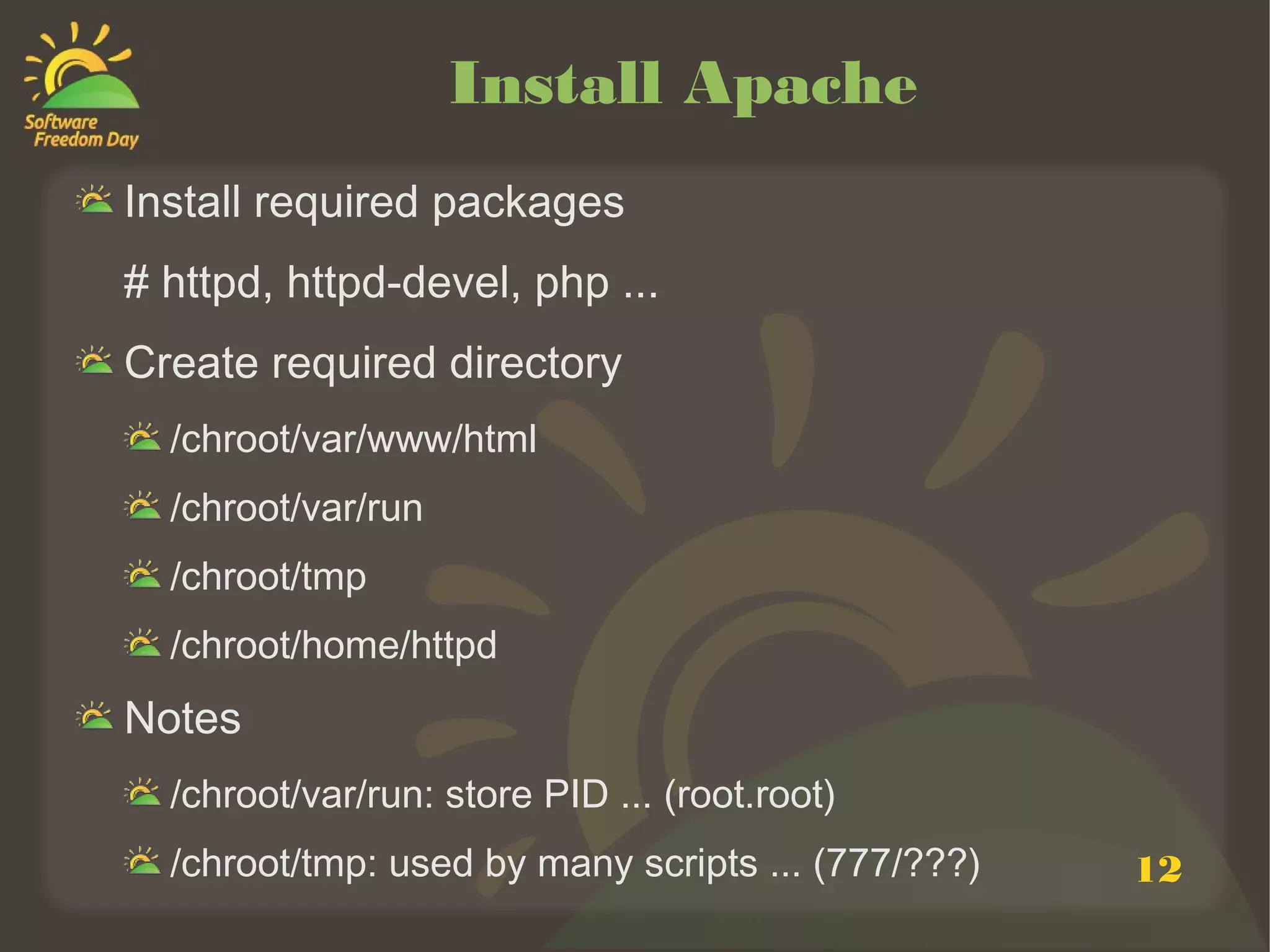Install Apache
Install required packages
# httpd, httpd-devel, php ...
Create required directory
  /chroot/var/www/html
  /chroot/var/run
  /chroot/tmp
  /chroot/home/httpd
Notes
  /chroot/var/run: store PID ... (root.root)
  /chroot/tmp: used by many scripts ... (777/???)   12
 