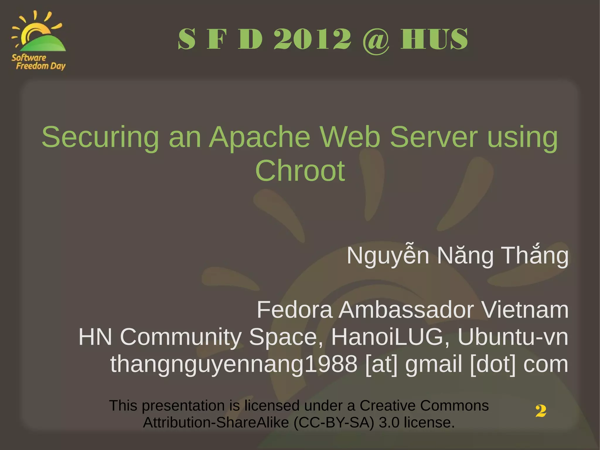 S F D 2012 @ HUS


Securing an Apache Web Server using
               Chroot

                                     Nguyễn Năng Thắng

               Fedora Ambassador Vietnam
  HN Community Space, HanoiLUG, Ubuntu-vn
    thangnguyennang1988 [at] gmail [dot] com
    This presentation is licensed under a Creative Commons   2
         Attribution-ShareAlike (CC-BY-SA) 3.0 license.
 