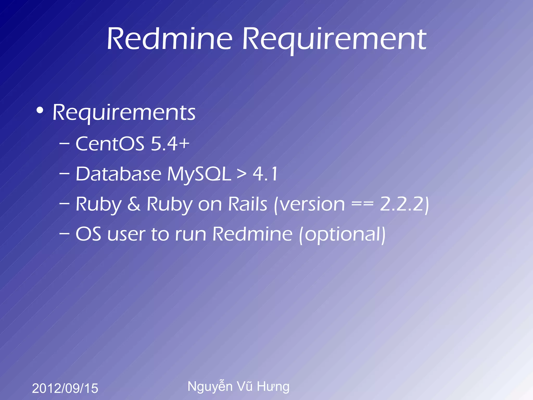 Redmine Requirement

• Requirements
    – CentOS 5.4+
    – Database MySQL > 4.1
    – Ruby & Ruby on Rails (version == 2.2.2)
    – OS user to run Redmine (optional)




2012/09/15        Nguyễn Vũ Hưng
 
