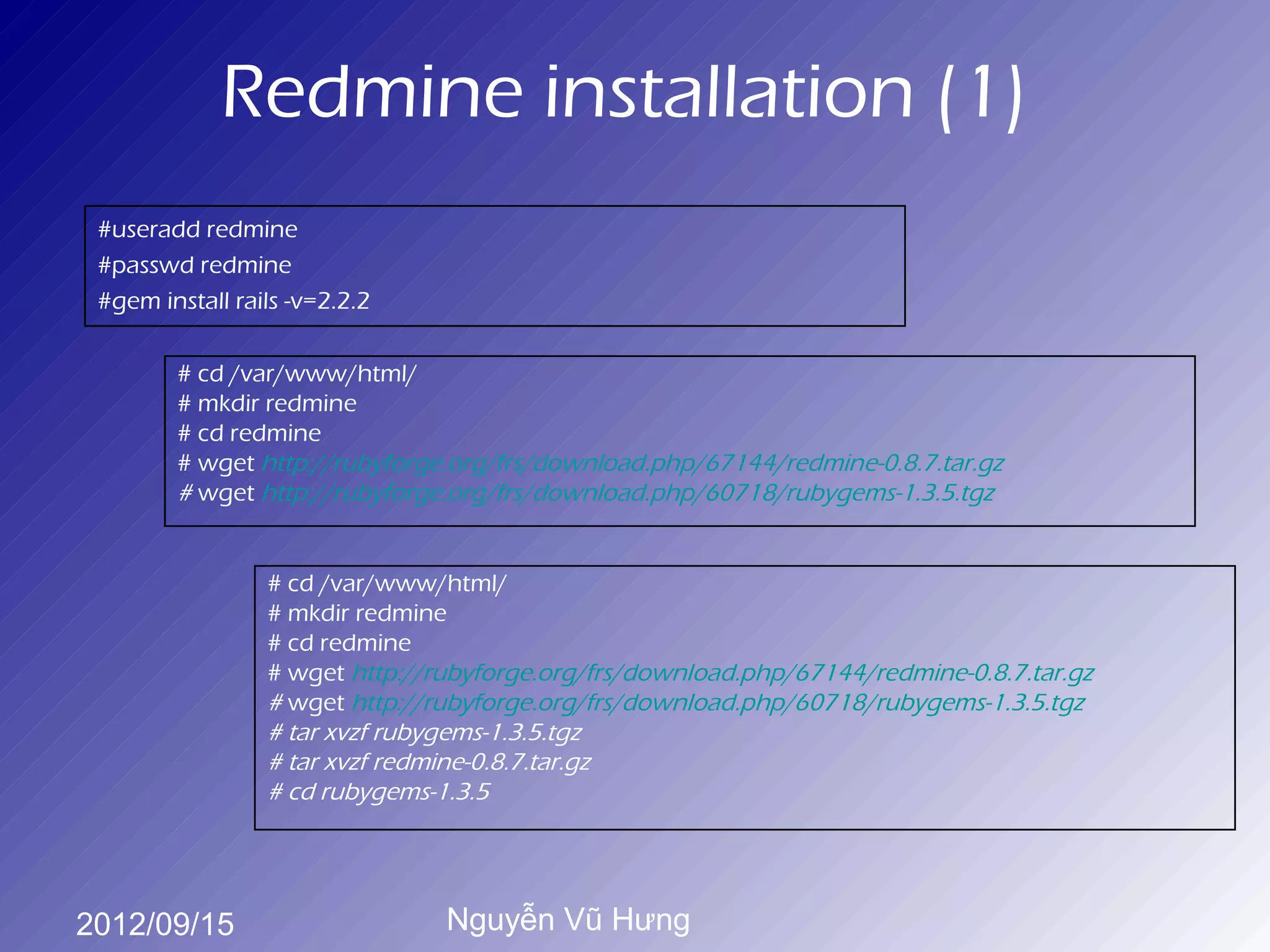 Redmine installation (1)
 #useradd redmine
 #passwd redmine
 #gem install rails -v=2.2.2

        # cd /var/www/html/
        # mkdir redmine
        # cd redmine
        # wget http://rubyforge.org/frs/download.php/67144/redmine-0.8.7.tar.gz
        # wget http://rubyforge.org/frs/download.php/60718/rubygems-1.3.5.tgz


                 # cd /var/www/html/
                 # mkdir redmine
                 # cd redmine
                 # wget http://rubyforge.org/frs/download.php/67144/redmine-0.8.7.tar.gz
                 # wget http://rubyforge.org/frs/download.php/60718/rubygems-1.3.5.tgz
                 # tar xvzf rubygems-1.3.5.tgz
                 # tar xvzf redmine-0.8.7.tar.gz
                 # cd rubygems-1.3.5




2012/09/15                      Nguyễn Vũ Hưng
 