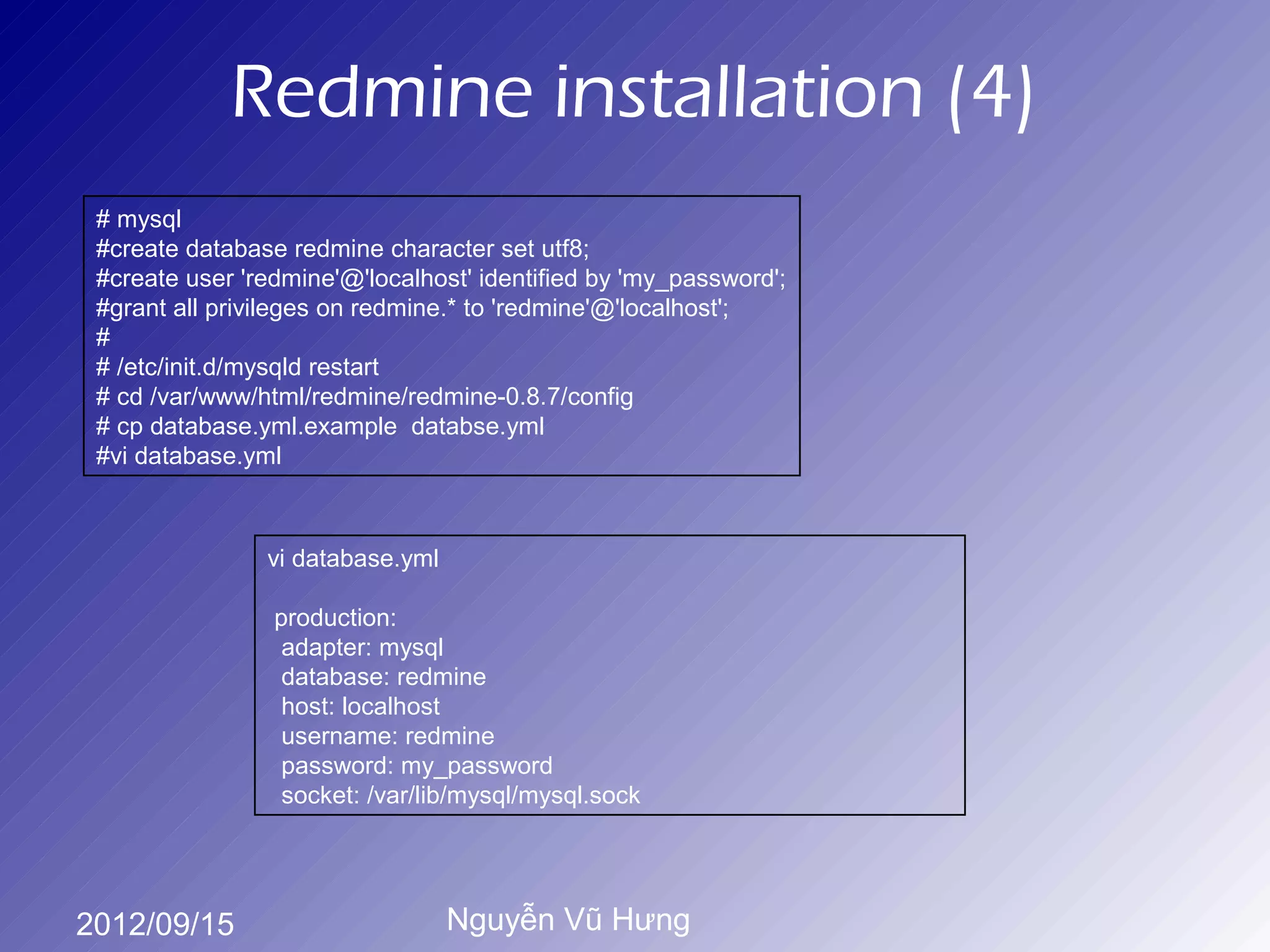 Redmine installation (4)
 # mysql
 #create database redmine character set utf8;
 #create user 'redmine'@'localhost' identified by 'my_password';
 #grant all privileges on redmine.* to 'redmine'@'localhost';
 #
 # /etc/init.d/mysqld restart
 # cd /var/www/html/redmine/redmine-0.8.7/config
 # cp database.yml.example databse.yml
 #vi database.yml



                vi database.yml

                 production:
                  adapter: mysql
                  database: redmine
                  host: localhost
                  username: redmine
                  password: my_password
                  socket: /var/lib/mysql/mysql.sock




2012/09/15                        Nguyễn Vũ Hưng
 