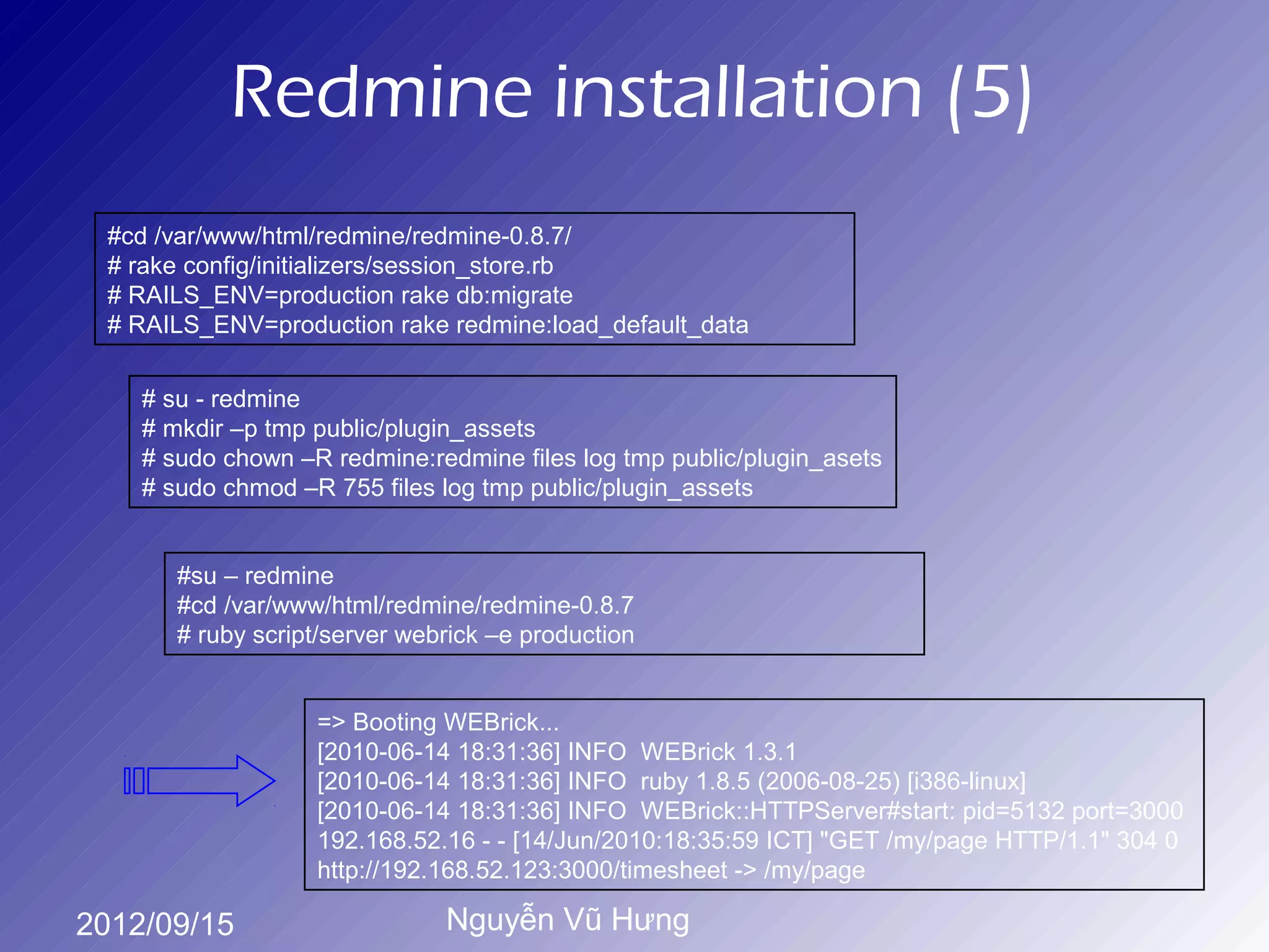 Redmine installation (5)
 #cd /var/www/html/redmine/redmine-0.8.7/
 # rake config/initializers/session_store.rb
 # RAILS_ENV=production rake db:migrate
 # RAILS_ENV=production rake redmine:load_default_data


    # su - redmine
    # mkdir –p tmp public/plugin_assets
    # sudo chown –R redmine:redmine files log tmp public/plugin_asets
    # sudo chmod –R 755 files log tmp public/plugin_assets


       #su – redmine
       #cd /var/www/html/redmine/redmine-0.8.7
       # ruby script/server webrick –e production


                   => Booting WEBrick...
                   [2010-06-14 18:31:36] INFO WEBrick 1.3.1
                   [2010-06-14 18:31:36] INFO ruby 1.8.5 (2006-08-25) [i386-linux]
                   [2010-06-14 18:31:36] INFO WEBrick::HTTPServer#start: pid=5132 port=3000
                   192.168.52.16 - - [14/Jun/2010:18:35:59 ICT] "GET /my/page HTTP/1.1" 304 0
                   http://192.168.52.123:3000/timesheet -> /my/page

2012/09/15                     Nguyễn Vũ Hưng
 