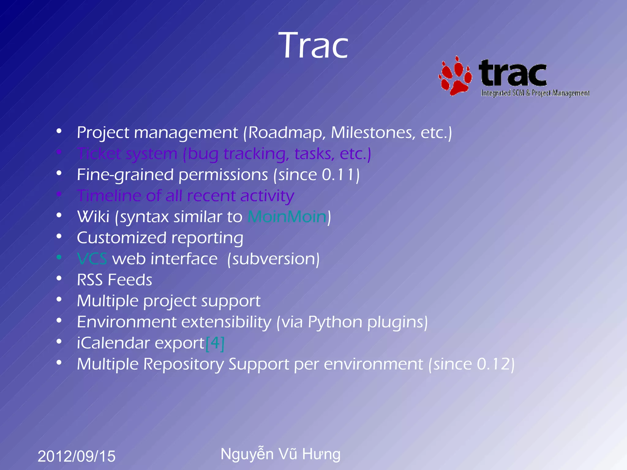 Trac

 •   Project management (Roadmap, Milestones, etc.)
 •   Ticket system (bug tracking, tasks, etc.)
 •   Fine-grained permissions (since 0.11)
 •   Timeline of all recent activity
 •   Wiki (syntax similar to MoinMoin)
 •   Customized reporting
 •   VCS web interface (subversion)
 •   RSS Feeds
 •   Multiple project support
 •   Environment extensibility (via Python plugins)
 •   iCalendar export[4]
 •   Multiple Repository Support per environment (since 0.12)




2012/09/15             Nguyễn Vũ Hưng
 