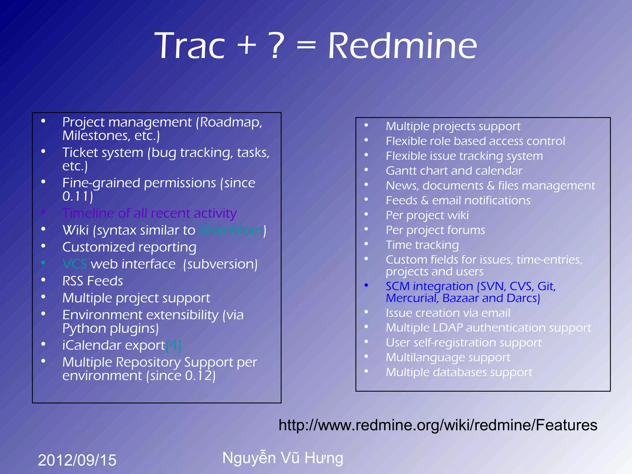 Trac + ? = Redmine
•   Project management (Roadmap,                     •   Multiple projects support
    Milestones, etc.)                                •   Flexible role based access control
•   Ticket system (bug tracking, tasks,              •   Flexible issue tracking system
    etc.)                                            •   Gantt chart and calendar
•   Fine-grained permissions (since                  •   News, documents & files management
    0.11)                                            •   Feeds & email notifications
•   Timeline of all recent activity                  •   Per project wiki
•   Wiki (syntax similar to MoinMoin)                •   Per project forums
•   Customized reporting                             •   Time tracking
•   VCS web interface (subversion)                   •   Custom fields for issues, time-entries,
                                                         projects and users
•   RSS Feeds                                        •   SCM integration (SVN, CVS, Git,
•   Multiple project support                             Mercurial, Bazaar and Darcs)
•   Environment extensibility (via                   •   Issue creation via email
    Python plugins)                                  •   Multiple LDAP authentication support
•   iCalendar export[4]                              •   User self-registration support
•                                                    •   Multilanguage support
    Multiple Repository Support per
    environment (since 0.12)                         •   Multiple databases support



                                          http://www.redmine.org/wiki/redmine/Features

2012/09/15                    Nguyễn Vũ Hưng
 