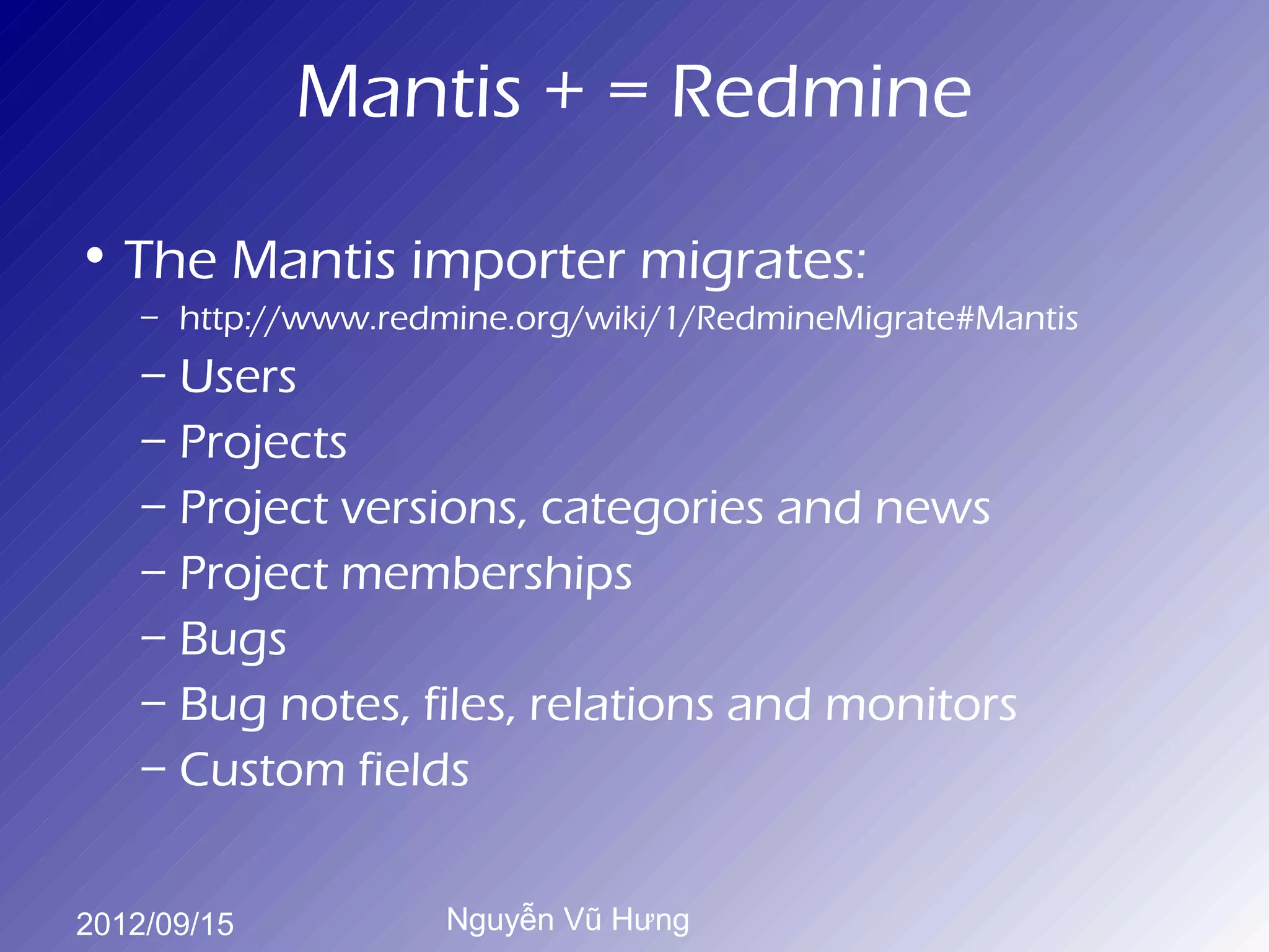 Mantis + = Redmine

• The Mantis importer migrates:
    – http://www.redmine.org/wiki/1/RedmineMigrate#Mantis
    – Users
    – Projects
    – Project versions, categories and news
    – Project memberships
    – Bugs
    – Bug notes, files, relations and monitors
    – Custom fields


2012/09/15           Nguyễn Vũ Hưng
 
