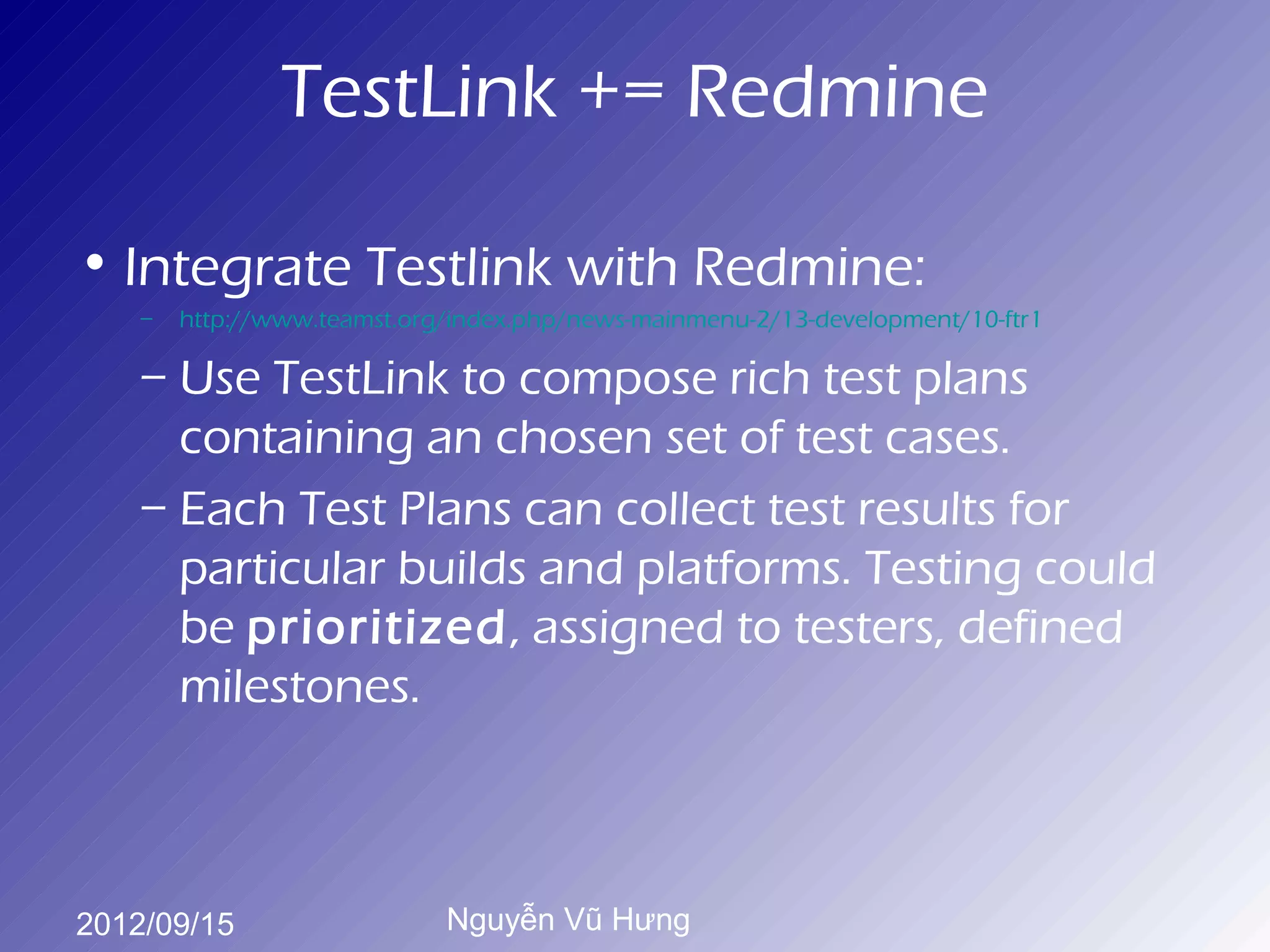 TestLink += Redmine

• Integrate Testlink with Redmine:
    –   http://www.teamst.org/index.php/news-mainmenu-2/13-development/10-ftr1

    – Use TestLink to compose rich test plans
      containing an chosen set of test cases.
    – Each Test Plans can collect test results for
      particular builds and platforms. Testing could
      be prioritized, assigned to testers, defined
      milestones.



2012/09/15                   Nguyễn Vũ Hưng
 