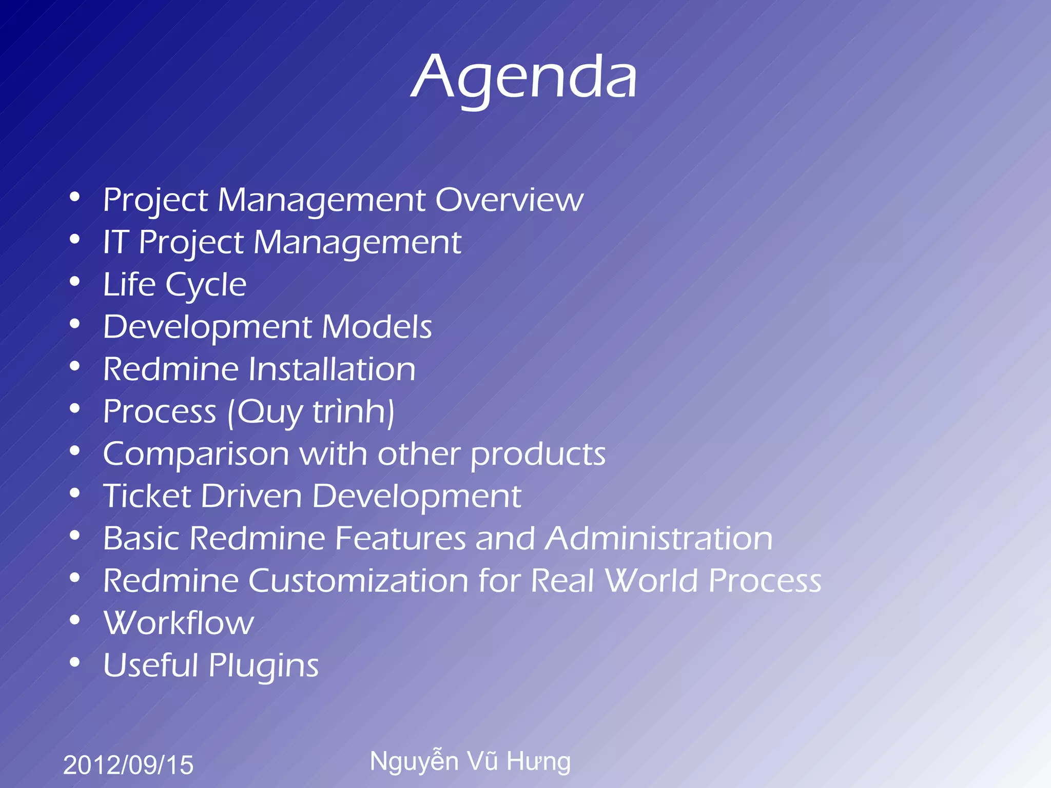 Agenda
•   Project Management Overview
•   IT Project Management
•   Life Cycle
•   Development Models
•   Redmine Installation
•   Process (Quy trình)
•   Comparison with other products
•   Ticket Driven Development
•   Basic Redmine Features and Administration
•   Redmine Customization for Real World Process
•   Workflow
•   Useful Plugins

2012/09/15          Nguyễn Vũ Hưng
 