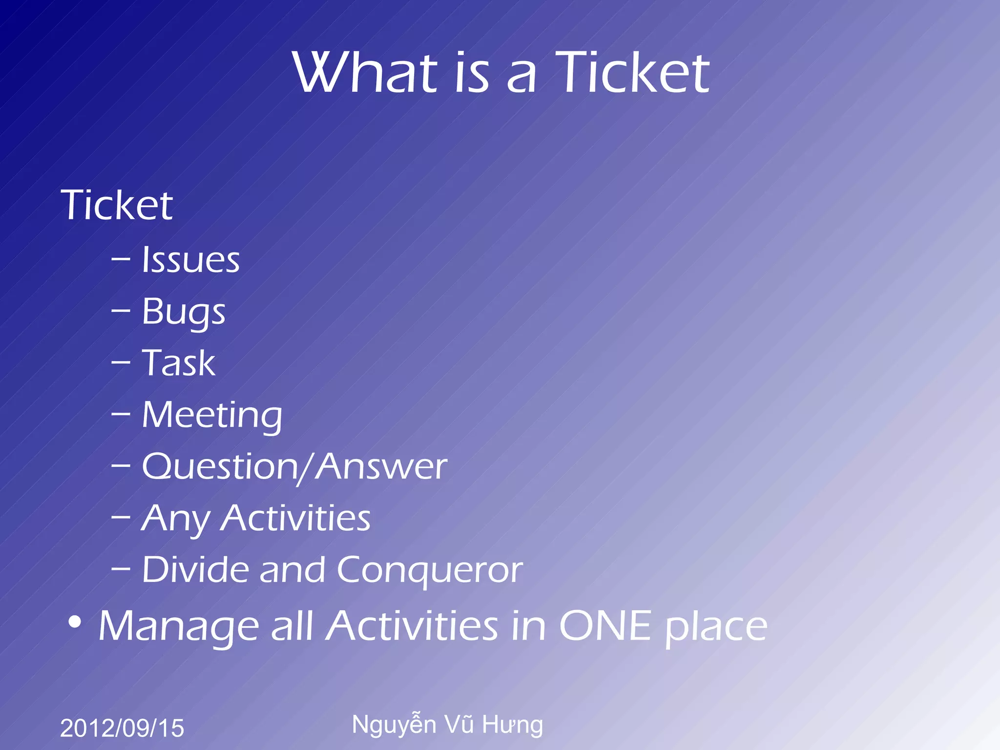 What is a Ticket

Ticket
    – Issues
    – Bugs
    – Task
    – Meeting
    – Question/Answer
    – Any Activities
    – Divide and Conqueror
• Manage all Activities in ONE place

2012/09/15      Nguyễn Vũ Hưng
 