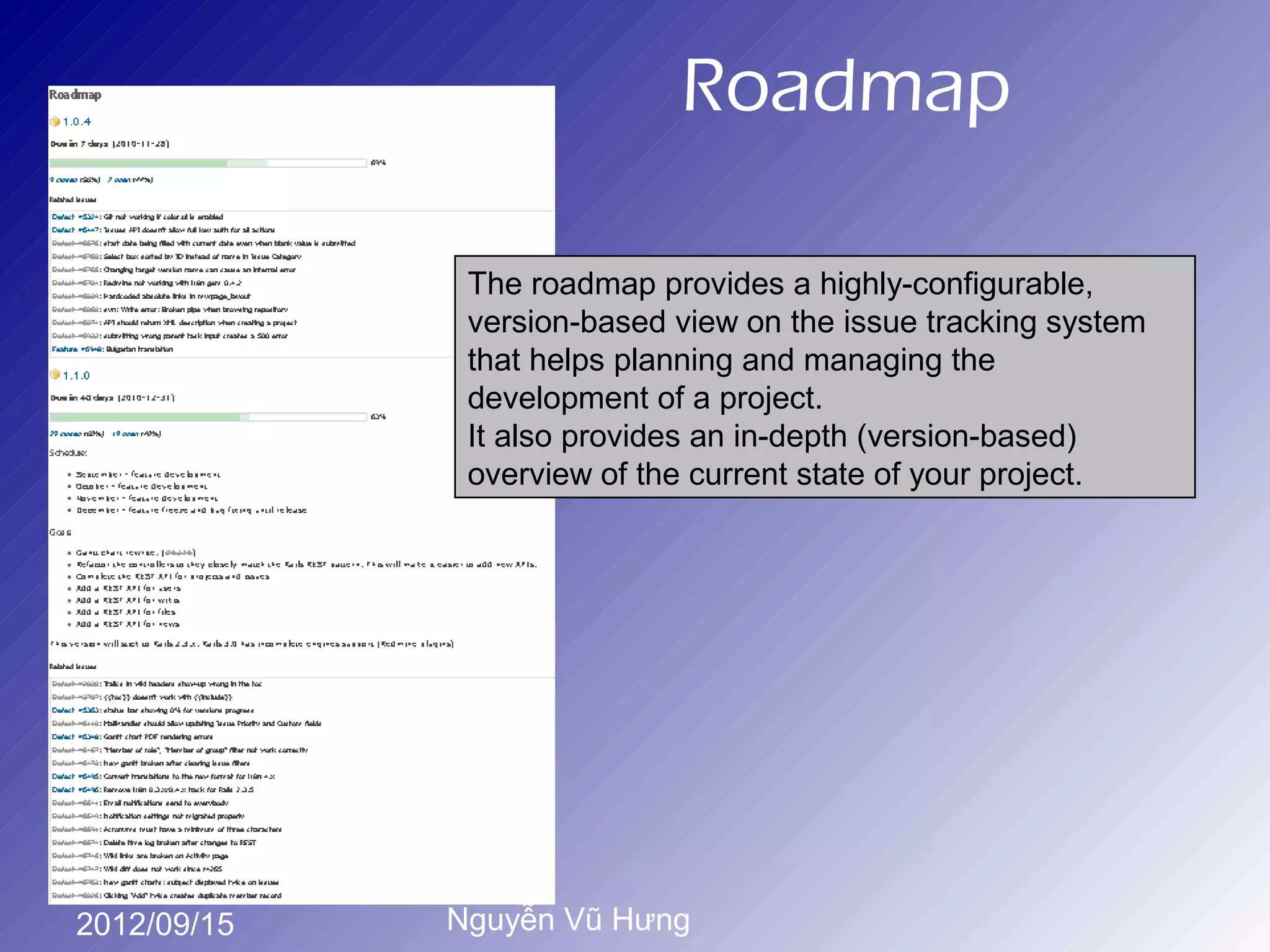Roadmap

              The roadmap provides a highly-configurable,
              version-based view on the issue tracking system
              that helps planning and managing the
              development of a project.
              It also provides an in-depth (version-based)
              overview of the current state of your project.




2012/09/15   Nguyễn Vũ Hưng
 