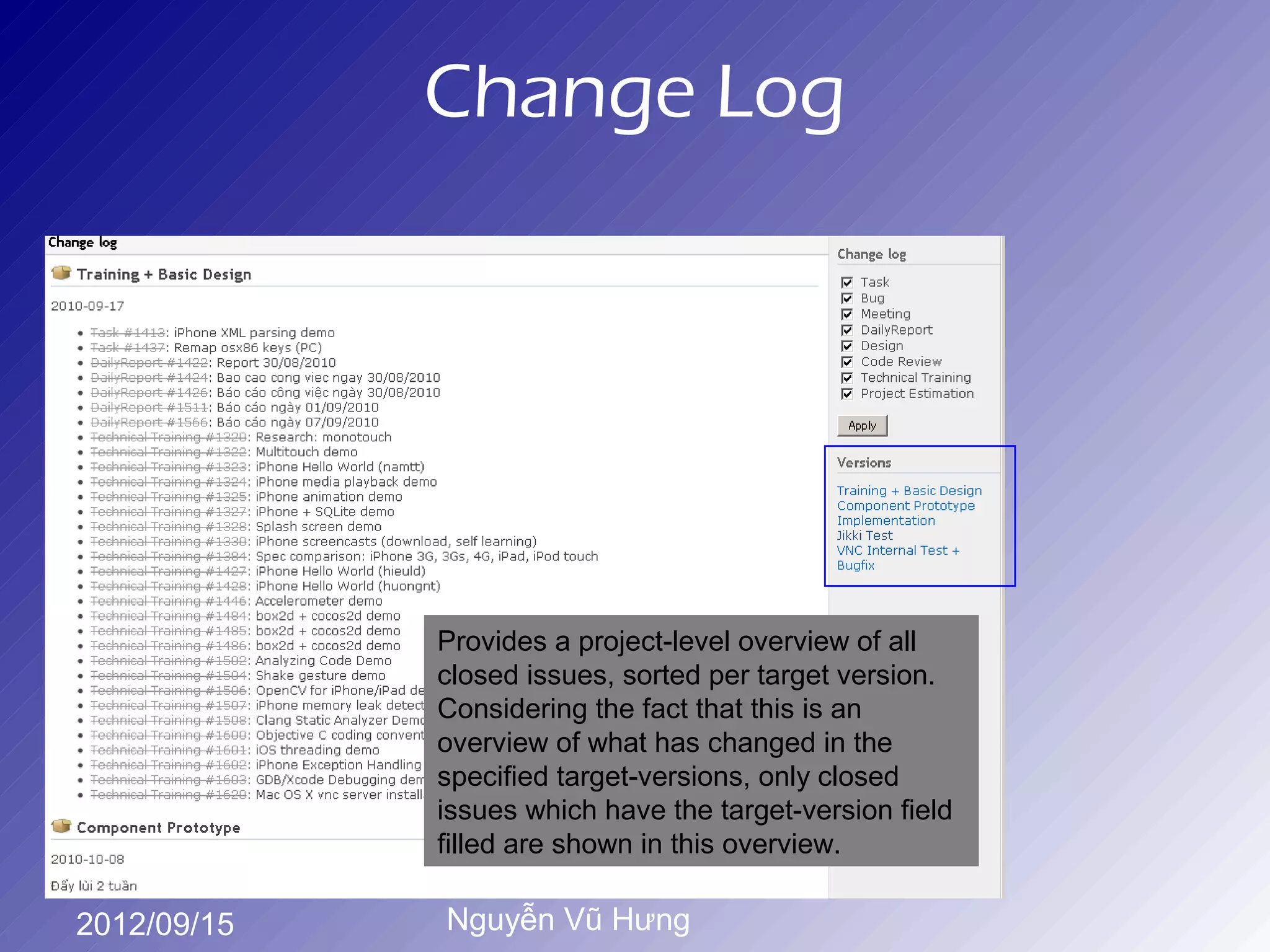 Change Log




             Provides a project-level overview of all
             closed issues, sorted per target version.
             Considering the fact that this is an
             overview of what has changed in the
             specified target-versions, only closed
             issues which have the target-version field
             filled are shown in this overview.

2012/09/15   Nguyễn Vũ Hưng
 