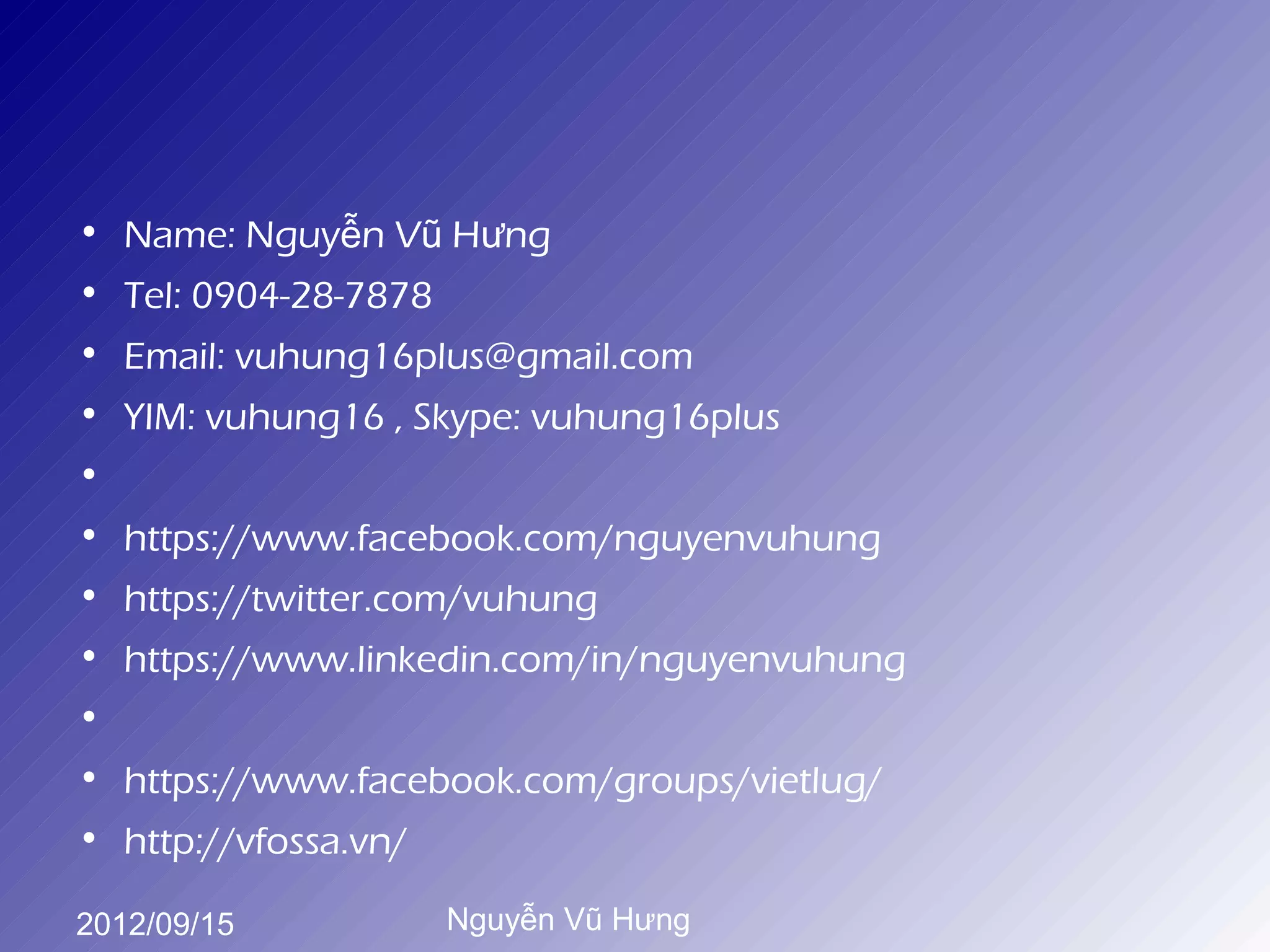 • Name: Nguyễn Vũ Hưng
• Tel: 0904-28-7878
• Email: vuhung16plus@gmail.com
• YIM: vuhung16 , Skype: vuhung16plus
•
• https://www.facebook.com/nguyenvuhung
• https://twitter.com/vuhung
• https://www.linkedin.com/in/nguyenvuhung
•
• https://www.facebook.com/groups/vietlug/
• http://vfossa.vn/

2012/09/15         Nguyễn Vũ Hưng
 