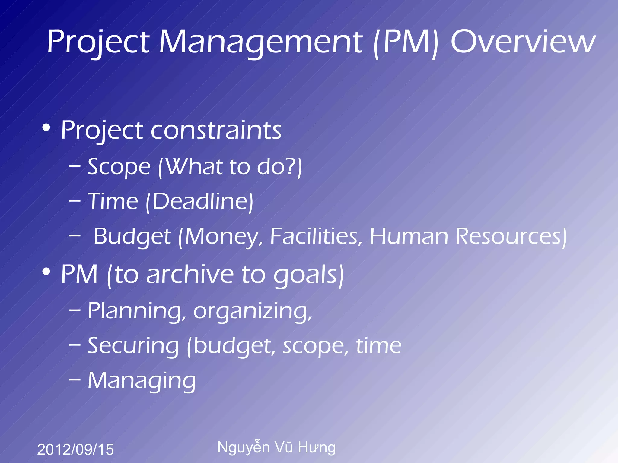 Project Management (PM) Overview

• Project constraints
    – Scope (What to do?)
    – Time (Deadline)
    – Budget (Money, Facilities, Human Resources)
• PM (to archive to goals)
    – Planning, organizing,
    – Securing (budget, scope, time
    – Managing

2012/09/15       Nguyễn Vũ Hưng
 