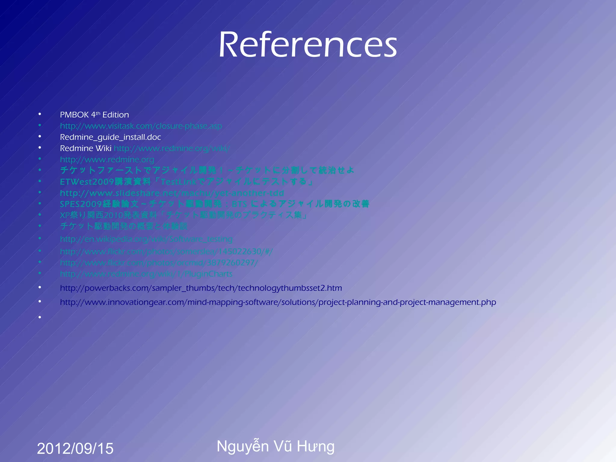 References
•   PMBOK 4th Edition
•   http://www.visitask.com/closure-phase.asp
•   Redmine_guide_install.doc
•   Redmine Wiki http://www.redmine.org/wiki/
•   http://www.redmine.org
•   チケットファーストでアジャイル開発！～チケットに分割して統治せよ
•   ETWest2009講演資料「TestLinkでアジャイルにテストする」
•   http://www.slideshare.net/machu/yet-another-tdd
•   SPES2009経験論文～チケット駆動開発：BTS によるアジャイル開発の改善
•   XP祭り関西2010発表資料「チケット駆動開発のプラクティス集」
•   チケット駆動開発の概要と体験談
•   http://en.wikipedia.org/wiki/Software_testing
•   http://www.flickr.com/photos/somerslea/145022630/#/
•   http://www.flickr.com/photos/orcmid/3879260297/
•   http://www.redmine.org/wiki/1/PluginCharts
•   http://powerbacks.com/sampler_thumbs/tech/technologythumbsset2.htm
•   http://www.innovationgear.com/mind-mapping-software/solutions/project-planning-and-project-management.php
•




2012/09/15                               Nguyễn Vũ Hưng
 
