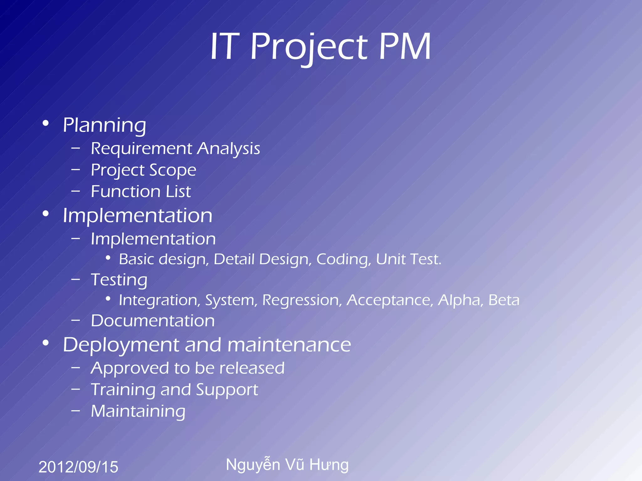 IT Project PM
• Planning
    – Requirement Analysis
    – Project Scope
    – Function List
• Implementation
    – Implementation
        • Basic design, Detail Design, Coding, Unit Test.
    – Testing
        • Integration, System, Regression, Acceptance, Alpha, Beta
    – Documentation
• Deployment and maintenance
    – Approved to be released
    – Training and Support
    – Maintaining


2012/09/15               Nguyễn Vũ Hưng
 