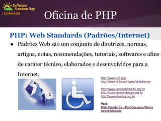 LUZIÂNIA-GO

Oficina de PHP

PHP: Web Standards (Padrões/Internet)
● Padrões Web são um conjunto de diretrizes, normas,
artigos, notas, recomendações, tutoriais, softwares e afins
de caráter técnico, elaborados e desenvolvidos para a
Internet.

http://www.w3.org
http://www.w3c.br/Home/WebHome
http://www.acessibilidade.org.br
http://www.acessobrasil.org.br
http://www.dasilva.org.br
Veja:
Web Standards – Padrões para Web e
Acessibilidade

 