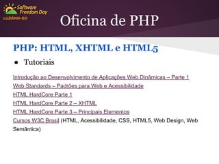 LUZIÂNIA-GO

Oficina de PHP

PHP: HTML, XHTML e HTML5
● Tutoriais
Introdução ao Desenvolvimento de Aplicações Web Dinâmicas – Parte 1
Web Standards – Padrões para Web e Acessibilidade
HTML HardCore Parte 1
HTML HardCore Parte 2 – XHTML
HTML HardCore Parte 3 – Principais Elementos
Cursos W3C Brasil (HTML, Acessibilidade, CSS, HTML5, Web Design, Web
Semântica)

 