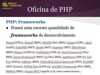 LUZIÂNIA-GO

Oficina de PHP

PHP: Frameworks
● Possui uma enorme quantidade de
frameworks de desenvolvimento
Drupal (GPL3), Seagull (BSD), PRADO (New BSD), Cgiapp (LGPL), Agavi
(LGPL), CakePHP (MIT), Qcodo (MIT), Symfony (MIT), SilverStripe
(BSD), Kajona (LGPLv2), CodeIgniter (OSLv3), Zend Framework (New
BSD), Xyster Framework (BSD), Yii (New BSD), AppFlower (GPLv3), FatFree (GPL3), Lithium (BSD), Fakoli Rich Data Framework (MIT), FuelPHP
(MIT License), TYPO3 Flow (LGPLv3), AiryMVC Framework (New BSD),
PHPixie (BSD), Hazaar MVC (Apache 2.0), entre outros frames...

 