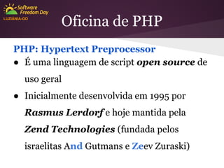 LUZIÂNIA-GO

Oficina de PHP

PHP: Hypertext Preprocessor
● É uma linguagem de script open source de
uso geral
● Inicialmente desenvolvida em 1995 por
Rasmus Lerdorf e hoje mantida pela
Zend Technologies (fundada pelos
israelitas And Gutmans e Zeev Zuraski)

 