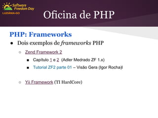 LUZIÂNIA-GO

Oficina de PHP

PHP: Frameworks
● Dois exemplos de frameworks PHP
○ Zend Framework 2
■ Capítulo 1 e 2 (Adler Medrado ZF 1.x)
■ Tutorial ZF2 parte 01 – Visão Gera (Igor Rocha)l

○ Yii Framework (TI HardCore)

 