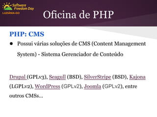 LUZIÂNIA-GO

Oficina de PHP

PHP: CMS
● Possui várias soluções de CMS (Content Management
System) - Sistema Gerenciador de Conteúdo

Drupal (GPLv3), Seagull (BSD), SilverStripe (BSD), Kajona
(LGPLv2), WordPress (GPLv2), Joomla (GPLv2), entre
outros CMSs...

 