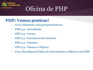 LUZIÂNIA-GO

Oficina de PHP

PHP: Vamos praticar!
○ www.slideshare.net/georgemendonca
○ PHP 5.3 - Introdução
○ PHP 5.3 - Arrays
○ PHP 5.3 - Estruturas de Controle
○ PHP 5.3 - Funções
○ PHP 5.3 - Classes e Objetos
○ Uma Abordagem Prática de Orientações a Objetos com PHP

 
