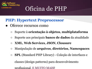 LUZIÂNIA-GO

Oficina de PHP

PHP: Hypertext Preprocessor
● Oferece recursos como
○ Suporte à orientação à objetos, multiplataforma
○ Suporte aos principais banco de dados da atualidade
○ XML, Web Services, JSON, Clousure
○ Manipulação de arquivos, diretórios, Namespaces
○ SPL (Standard PHP Library) - Coleção de interfaces e
classes (design patterns) para desenvolvimento
profissional. E MUITO MAIS!

 
