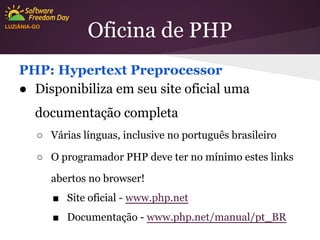 LUZIÂNIA-GO

Oficina de PHP

PHP: Hypertext Preprocessor
● Disponibiliza em seu site oficial uma
documentação completa
○ Várias línguas, inclusive no português brasileiro
○ O programador PHP deve ter no mínimo estes links
abertos no browser!
■ Site oficial - www.php.net
■ Documentação - www.php.net/manual/pt_BR

 