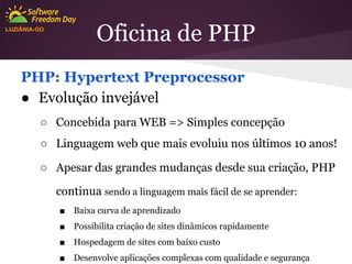 Oficina de PHP

LUZIÂNIA-GO

PHP: Hypertext Preprocessor
● Evolução invejável
○ Concebida para WEB => Simples concepção
○ Linguagem web que mais evoluiu nos últimos 10 anos!
○ Apesar das grandes mudanças desde sua criação, PHP
continua sendo a linguagem mais fácil de se aprender:
■

Baixa curva de aprendizado

■

Possibilita criação de sites dinâmicos rapidamente

■

Hospedagem de sites com baixo custo

■

Desenvolve aplicações complexas com qualidade e segurança

 