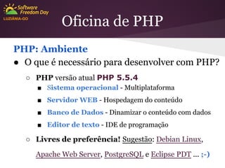 LUZIÂNIA-GO

Oficina de PHP

PHP: Ambiente
● O que é necessário para desenvolver com PHP?
○ PHP versão atual PHP 5.5.4
■ Sistema operacional - Multiplataforma
■ Servidor WEB - Hospedagem do conteúdo
■ Banco de Dados - Dinamizar o conteúdo com dados
■ Editor de texto - IDE de programação

○ Livres de preferência! Sugestão: Debian Linux,
Apache Web Server, PostgreSQL e Eclipse PDT ... ;-)

 