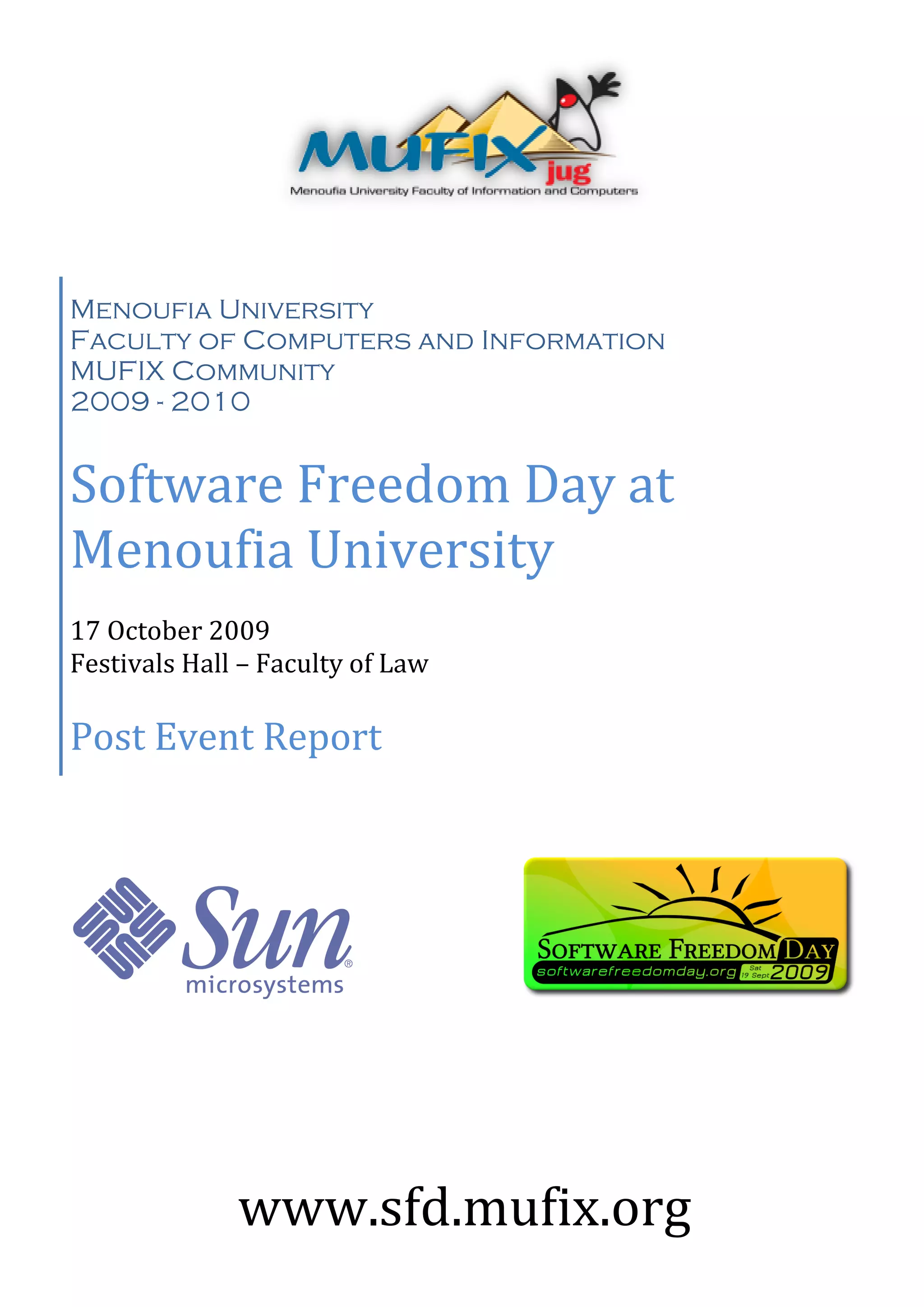 Menoufia University
Faculty of Computers and Information
MUFIX Community
2009 - 2010


Software Freedom Day at
Menoufia University
17 October 2009
Festivals Hall – Faculty of Law

Post Event Report




              www.sfd.mufix.org
 
