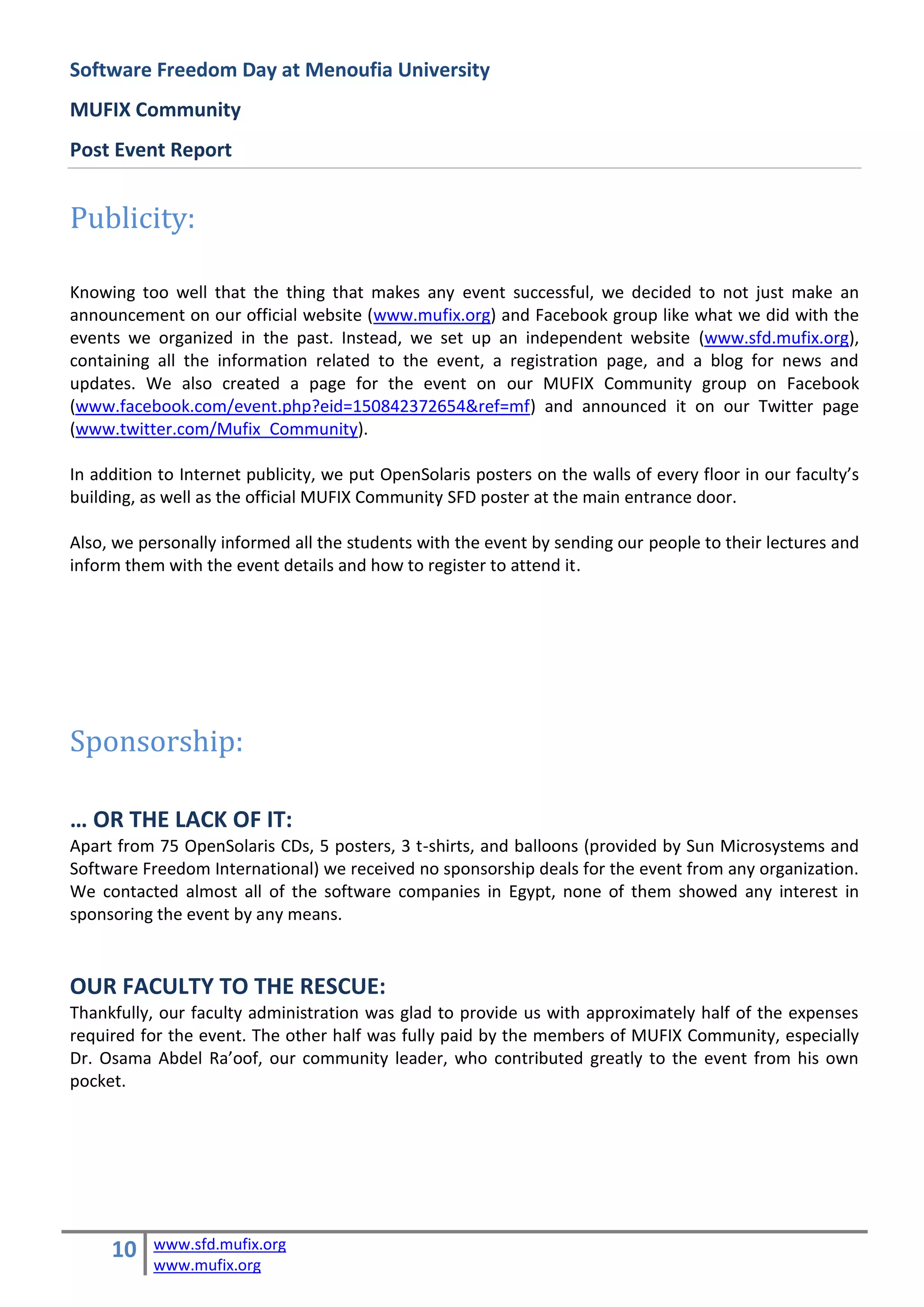 Software Freedom Day at Menoufia University
MUFIX Community
Post Event Report


Publicity:

Knowing too well that the thing that makes any event successful, we decided to not just make an
announcement on our official website (www.mufix.org) and Facebook group like what we did with the
events we organized in the past. Instead, we set up an independent website (www.sfd.mufix.org),
containing all the information related to the event, a registration page, and a blog for news and
updates. We also created a page for the event on our MUFIX Community group on Facebook
(www.facebook.com/event.php?eid=150842372654&ref=mf) and announced it on our Twitter page
(www.twitter.com/Mufix_Community).

In addition to Internet publicity, we put OpenSolaris posters on the walls of every floor in our faculty’s
building, as well as the official MUFIX Community SFD poster at the main entrance door.

Also, we personally informed all the students with the event by sending our people to their lectures and
inform them with the event details and how to register to attend it.




Sponsorship:

… OR THE LACK OF IT:
Apart from 75 OpenSolaris CDs, 5 posters, 3 t-shirts, and balloons (provided by Sun Microsystems and
Software Freedom International) we received no sponsorship deals for the event from any organization.
We contacted almost all of the software companies in Egypt, none of them showed any interest in
sponsoring the event by any means.


OUR FACULTY TO THE RESCUE:
Thankfully, our faculty administration was glad to provide us with approximately half of the expenses
required for the event. The other half was fully paid by the members of MUFIX Community, especially
Dr. Osama Abdel Ra’oof, our community leader, who contributed greatly to the event from his own
pocket.




     10    www.sfd.mufix.org
           www.mufix.org
 