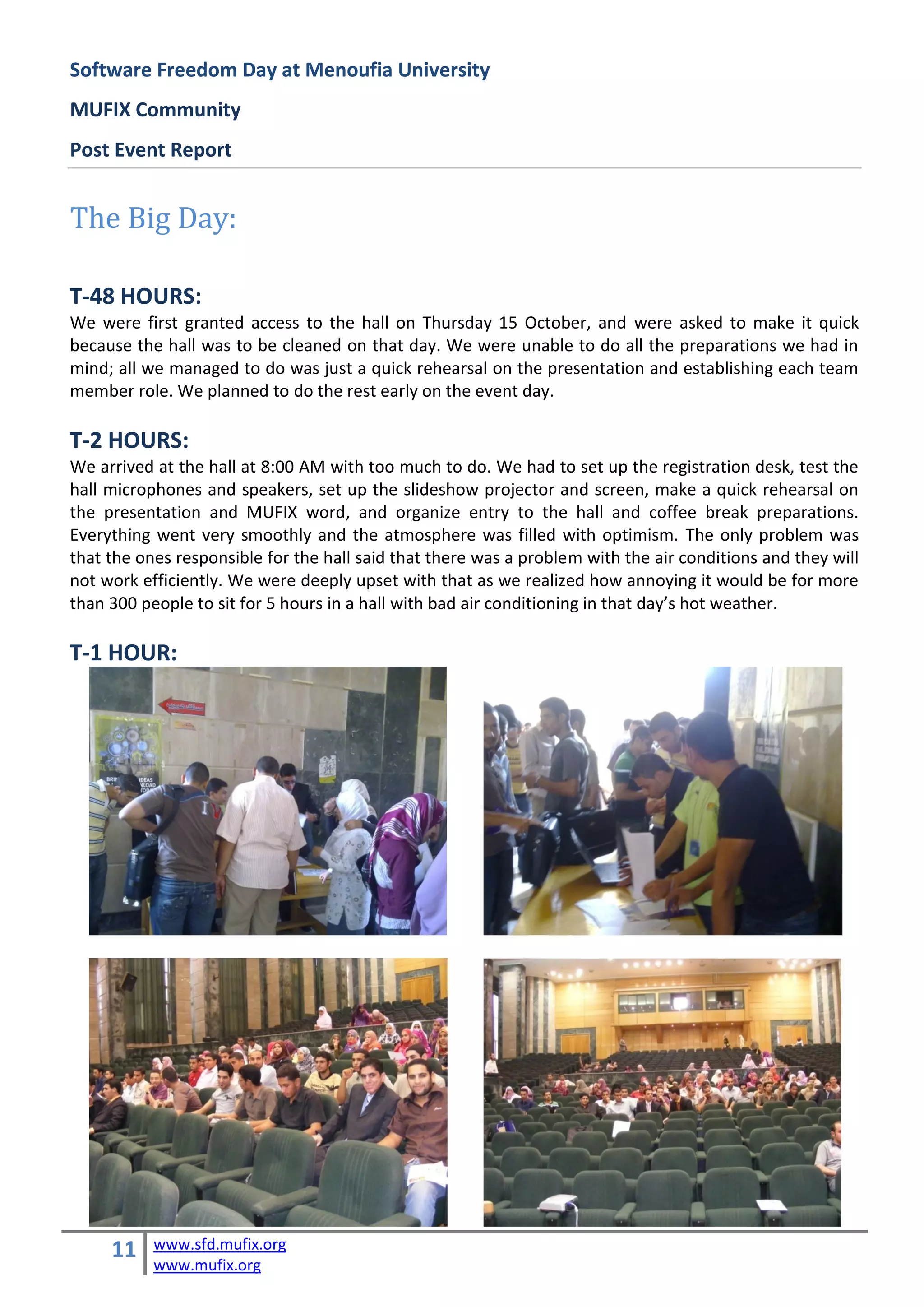 Software Freedom Day at Menoufia University
MUFIX Community
Post Event Report


The Big Day:

T-48 HOURS:
We were first granted access to the hall on Thursday 15 October, and were asked to make it quick
because the hall was to be cleaned on that day. We were unable to do all the preparations we had in
mind; all we managed to do was just a quick rehearsal on the presentation and establishing each team
member role. We planned to do the rest early on the event day.

T-2 HOURS:
We arrived at the hall at 8:00 AM with too much to do. We had to set up the registration desk, test the
hall microphones and speakers, set up the slideshow projector and screen, make a quick rehearsal on
the presentation and MUFIX word, and organize entry to the hall and coffee break preparations.
Everything went very smoothly and the atmosphere was filled with optimism. The only problem was
that the ones responsible for the hall said that there was a problem with the air conditions and they will
not work efficiently. We were deeply upset with that as we realized how annoying it would be for more
than 300 people to sit for 5 hours in a hall with bad air conditioning in that day’s hot weather.

T-1 HOUR:




     11    www.sfd.mufix.org
           www.mufix.org
 