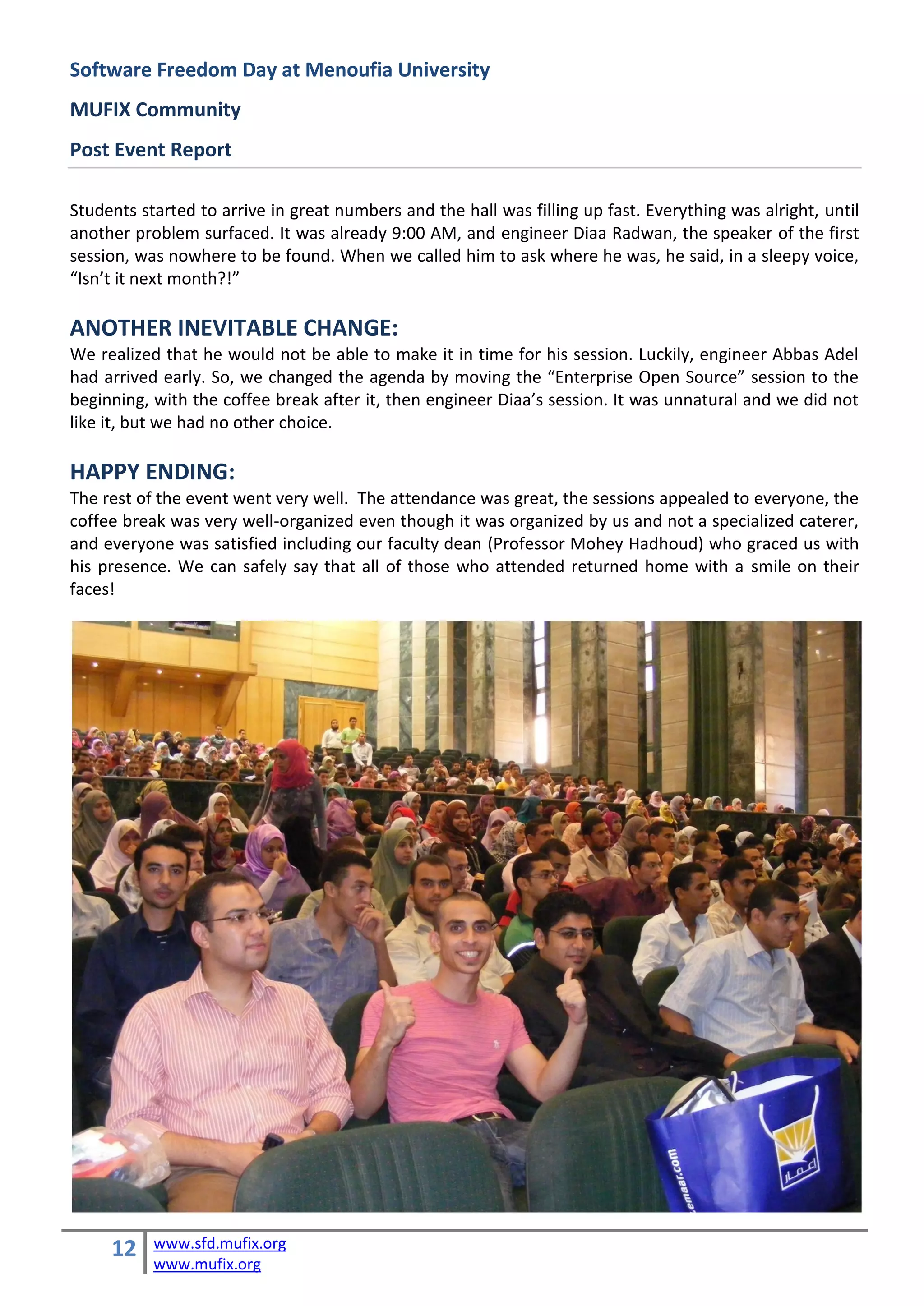 Software Freedom Day at Menoufia University
MUFIX Community
Post Event Report

Students started to arrive in great numbers and the hall was filling up fast. Everything was alright, until
another problem surfaced. It was already 9:00 AM, and engineer Diaa Radwan, the speaker of the first
session, was nowhere to be found. When we called him to ask where he was, he said, in a sleepy voice,
“Isn’t it next month?!”

ANOTHER INEVITABLE CHANGE:
We realized that he would not be able to make it in time for his session. Luckily, engineer Abbas Adel
had arrived early. So, we changed the agenda by moving the “Enterprise Open Source” session to the
beginning, with the coffee break after it, then engineer Diaa’s session. It was unnatural and we did not
like it, but we had no other choice.

HAPPY ENDING:
The rest of the event went very well. The attendance was great, the sessions appealed to everyone, the
coffee break was very well-organized even though it was organized by us and not a specialized caterer,
and everyone was satisfied including our faculty dean (Professor Mohey Hadhoud) who graced us with
his presence. We can safely say that all of those who attended returned home with a smile on their
faces!




     12    www.sfd.mufix.org
           www.mufix.org
 