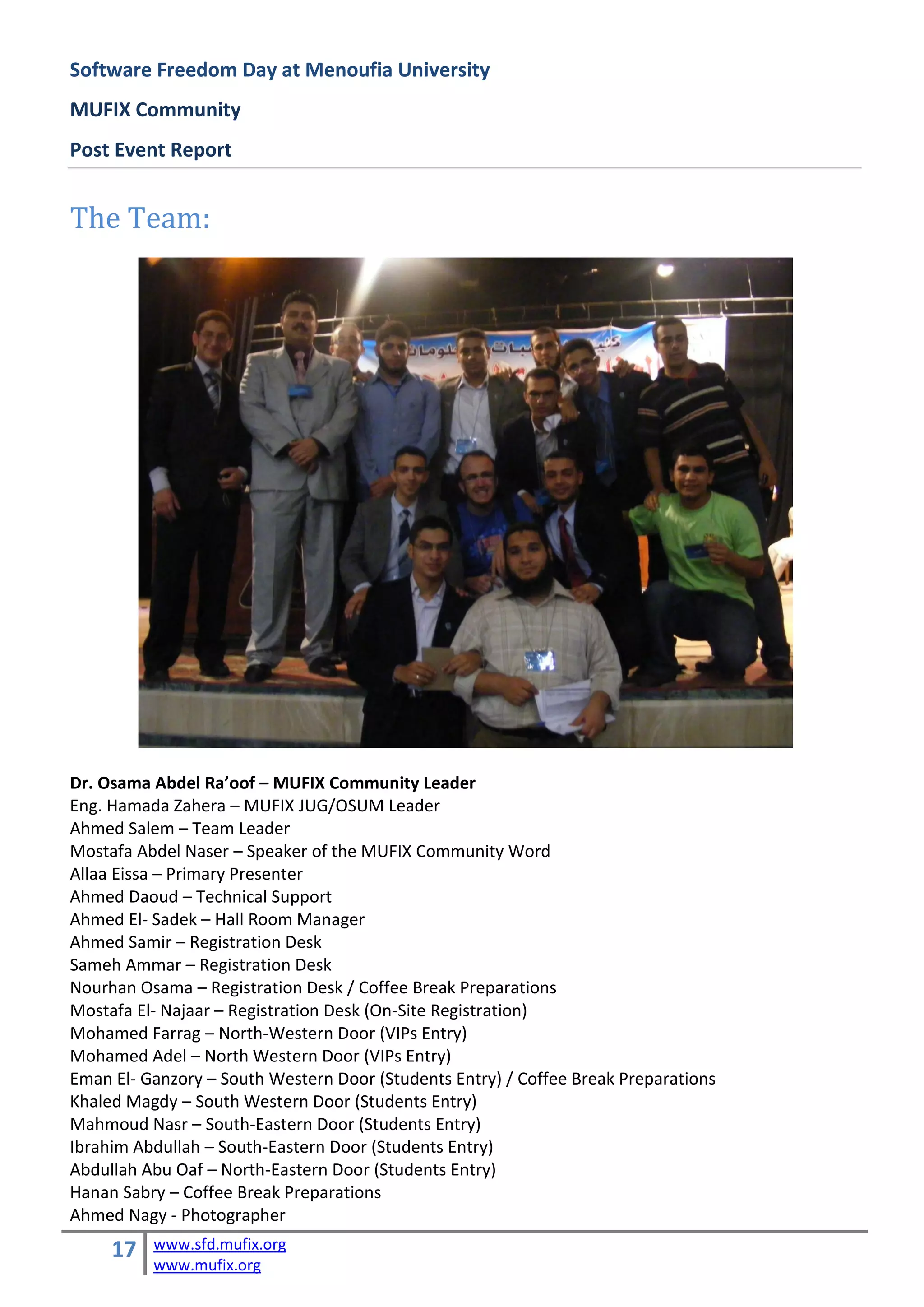 Software Freedom Day at Menoufia University
MUFIX Community
Post Event Report


The Team:




Dr. Osama Abdel Ra’oof – MUFIX Community Leader
Eng. Hamada Zahera – MUFIX JUG/OSUM Leader
Ahmed Salem – Team Leader
Mostafa Abdel Naser – Speaker of the MUFIX Community Word
Allaa Eissa – Primary Presenter
Ahmed Daoud – Technical Support
Ahmed El- Sadek – Hall Room Manager
Ahmed Samir – Registration Desk
Sameh Ammar – Registration Desk
Nourhan Osama – Registration Desk / Coffee Break Preparations
Mostafa El- Najaar – Registration Desk (On-Site Registration)
Mohamed Farrag – North-Western Door (VIPs Entry)
Mohamed Adel – North Western Door (VIPs Entry)
Eman El- Ganzory – South Western Door (Students Entry) / Coffee Break Preparations
Khaled Magdy – South Western Door (Students Entry)
Mahmoud Nasr – South-Eastern Door (Students Entry)
Ibrahim Abdullah – South-Eastern Door (Students Entry)
Abdullah Abu Oaf – North-Eastern Door (Students Entry)
Hanan Sabry – Coffee Break Preparations
Ahmed Nagy - Photographer
     17   www.sfd.mufix.org
          www.mufix.org
 