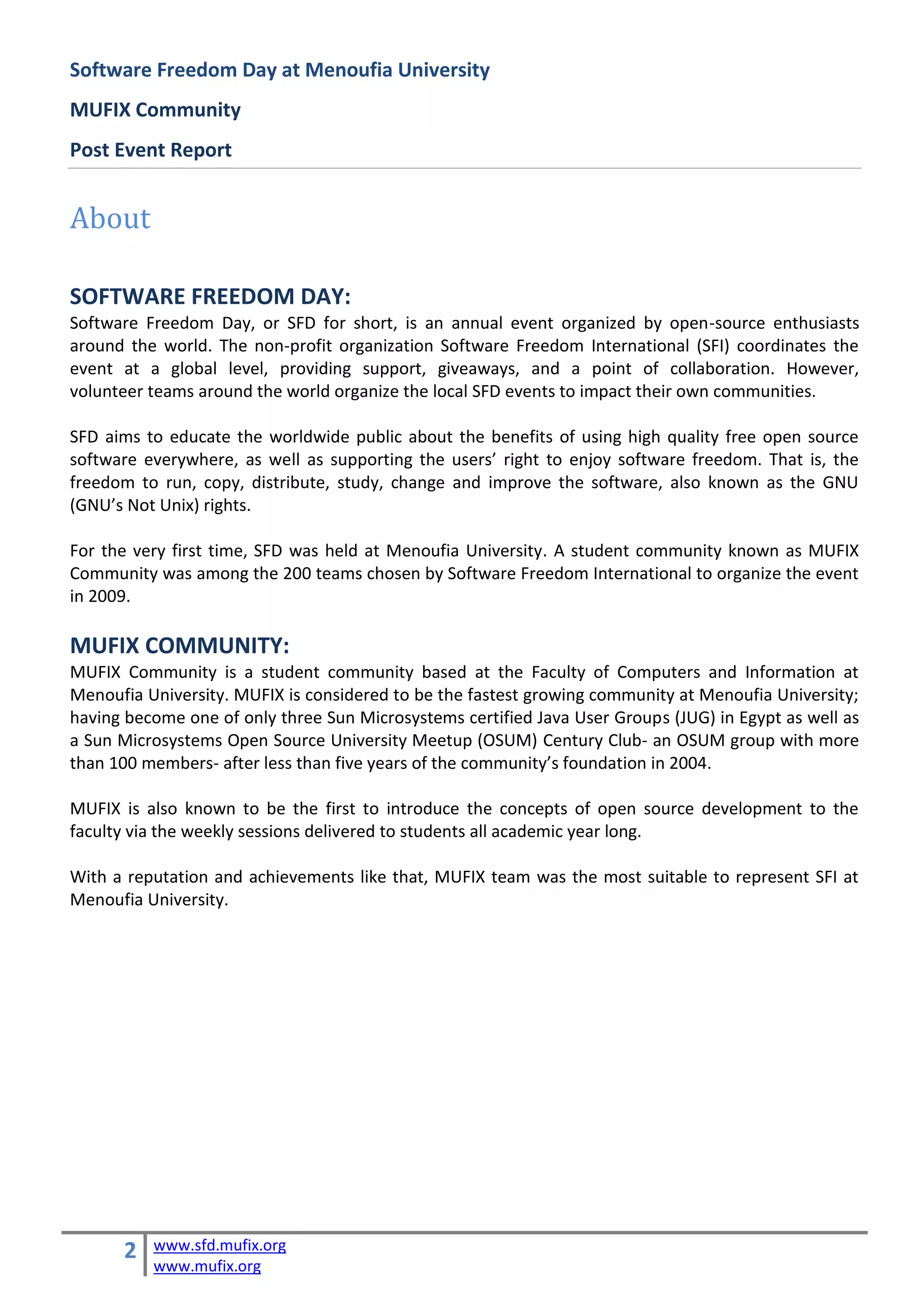 Software Freedom Day at Menoufia University
MUFIX Community
Post Event Report


About

SOFTWARE FREEDOM DAY:
Software Freedom Day, or SFD for short, is an annual event organized by open-source enthusiasts
around the world. The non-profit organization Software Freedom International (SFI) coordinates the
event at a global level, providing support, giveaways, and a point of collaboration. However,
volunteer teams around the world organize the local SFD events to impact their own communities.

SFD aims to educate the worldwide public about the benefits of using high quality free open source
software everywhere, as well as supporting the users’ right to enjoy software freedom. That is, the
freedom to run, copy, distribute, study, change and improve the software, also known as the GNU
(GNU’s Not Unix) rights.

For the very first time, SFD was held at Menoufia University. A student community known as MUFIX
Community was among the 200 teams chosen by Software Freedom International to organize the event
in 2009.

MUFIX COMMUNITY:
MUFIX Community is a student community based at the Faculty of Computers and Information at
Menoufia University. MUFIX is considered to be the fastest growing community at Menoufia University;
having become one of only three Sun Microsystems certified Java User Groups (JUG) in Egypt as well as
a Sun Microsystems Open Source University Meetup (OSUM) Century Club- an OSUM group with more
than 100 members- after less than five years of the community’s foundation in 2004.

MUFIX is also known to be the first to introduce the concepts of open source development to the
faculty via the weekly sessions delivered to students all academic year long.

With a reputation and achievements like that, MUFIX team was the most suitable to represent SFI at
Menoufia University.




      2   www.sfd.mufix.org
          www.mufix.org
 