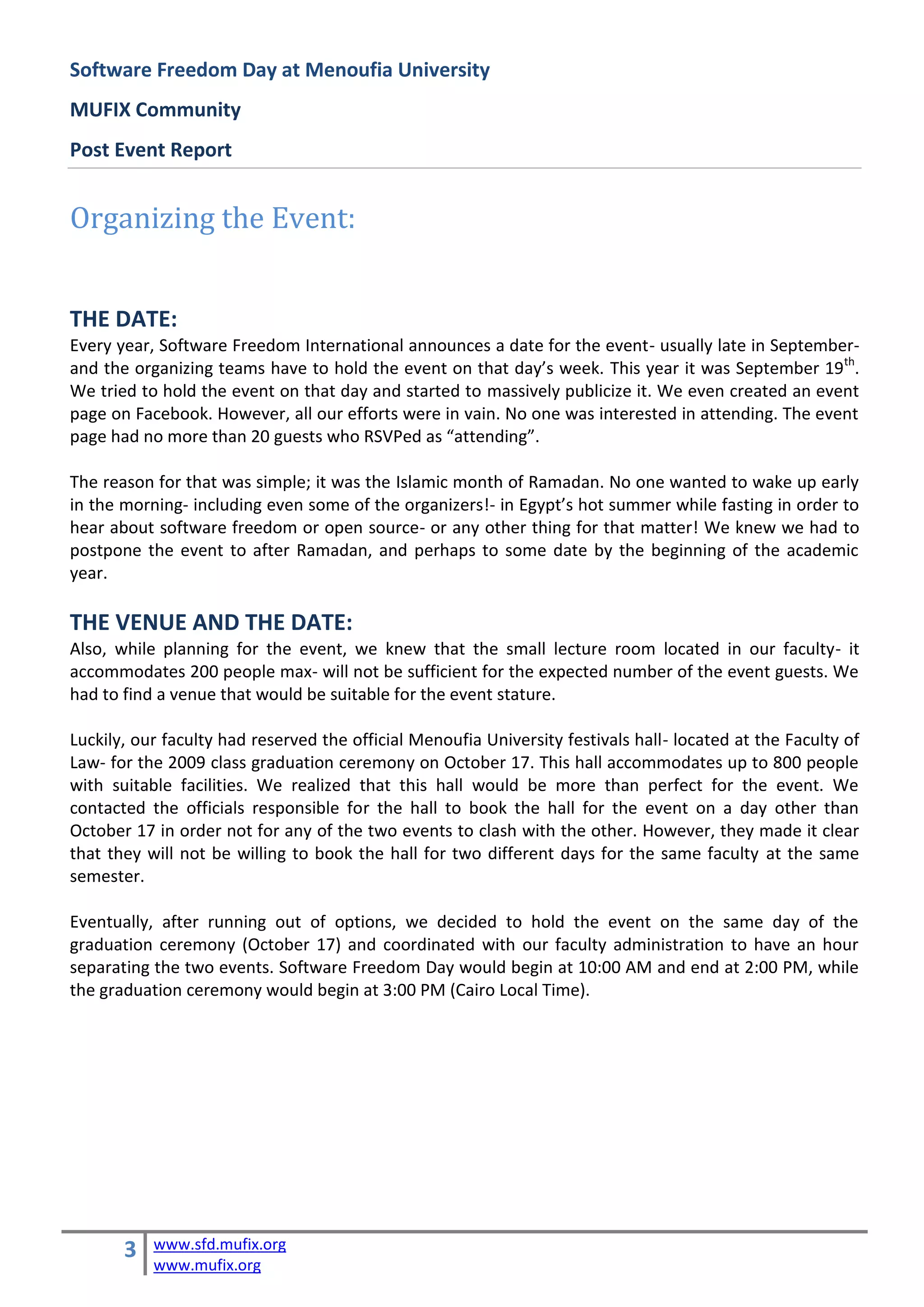 Software Freedom Day at Menoufia University
MUFIX Community
Post Event Report


Organizing the Event:


THE DATE:
Every year, Software Freedom International announces a date for the event- usually late in September-
and the organizing teams have to hold the event on that day’s week. This year it was September 19th.
We tried to hold the event on that day and started to massively publicize it. We even created an event
page on Facebook. However, all our efforts were in vain. No one was interested in attending. The event
page had no more than 20 guests who RSVPed as “attending”.

The reason for that was simple; it was the Islamic month of Ramadan. No one wanted to wake up early
in the morning- including even some of the organizers!- in Egypt’s hot summer while fasting in order to
hear about software freedom or open source- or any other thing for that matter! We knew we had to
postpone the event to after Ramadan, and perhaps to some date by the beginning of the academic
year.

THE VENUE AND THE DATE:
Also, while planning for the event, we knew that the small lecture room located in our faculty- it
accommodates 200 people max- will not be sufficient for the expected number of the event guests. We
had to find a venue that would be suitable for the event stature.

Luckily, our faculty had reserved the official Menoufia University festivals hall- located at the Faculty of
Law- for the 2009 class graduation ceremony on October 17. This hall accommodates up to 800 people
with suitable facilities. We realized that this hall would be more than perfect for the event. We
contacted the officials responsible for the hall to book the hall for the event on a day other than
October 17 in order not for any of the two events to clash with the other. However, they made it clear
that they will not be willing to book the hall for two different days for the same faculty at the same
semester.

Eventually, after running out of options, we decided to hold the event on the same day of the
graduation ceremony (October 17) and coordinated with our faculty administration to have an hour
separating the two events. Software Freedom Day would begin at 10:00 AM and end at 2:00 PM, while
the graduation ceremony would begin at 3:00 PM (Cairo Local Time).




       3   www.sfd.mufix.org
           www.mufix.org
 