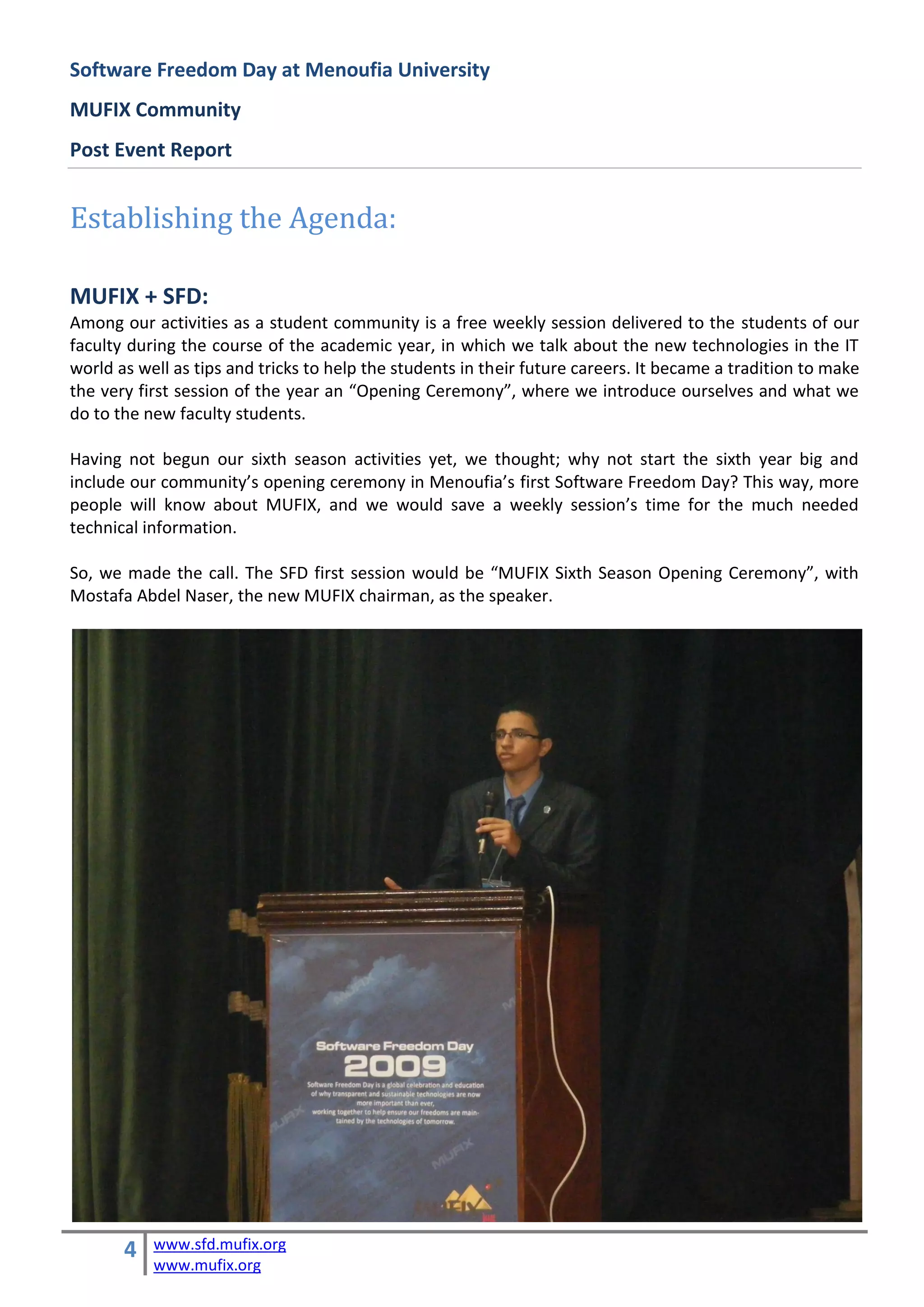 Software Freedom Day at Menoufia University
MUFIX Community
Post Event Report


Establishing the Agenda:

MUFIX + SFD:
Among our activities as a student community is a free weekly session delivered to the students of our
faculty during the course of the academic year, in which we talk about the new technologies in the IT
world as well as tips and tricks to help the students in their future careers. It became a tradition to make
the very first session of the year an “Opening Ceremony”, where we introduce ourselves and what we
do to the new faculty students.

Having not begun our sixth season activities yet, we thought; why not start the sixth year big and
include our community’s opening ceremony in Menoufia’s first Software Freedom Day? This way, more
people will know about MUFIX, and we would save a weekly session’s time for the much needed
technical information.

So, we made the call. The SFD first session would be “MUFIX Sixth Season Opening Ceremony”, with
Mostafa Abdel Naser, the new MUFIX chairman, as the speaker.




       4   www.sfd.mufix.org
           www.mufix.org
 