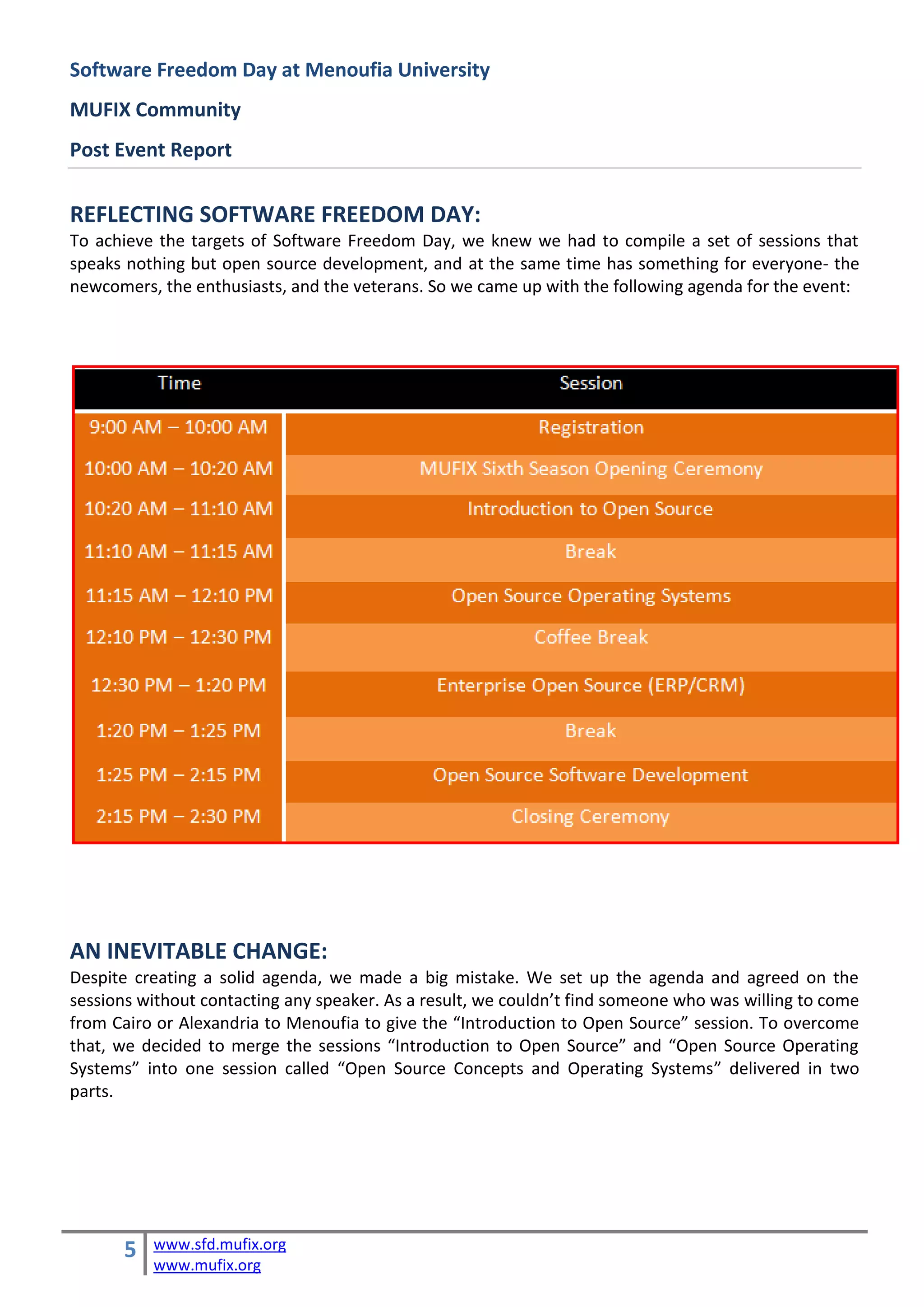 Software Freedom Day at Menoufia University
MUFIX Community
Post Event Report


REFLECTING SOFTWARE FREEDOM DAY:
To achieve the targets of Software Freedom Day, we knew we had to compile a set of sessions that
speaks nothing but open source development, and at the same time has something for everyone- the
newcomers, the enthusiasts, and the veterans. So we came up with the following agenda for the event:




AN INEVITABLE CHANGE:
Despite creating a solid agenda, we made a big mistake. We set up the agenda and agreed on the
sessions without contacting any speaker. As a result, we couldn’t find someone who was willing to come
from Cairo or Alexandria to Menoufia to give the “Introduction to Open Source” session. To overcome
that, we decided to merge the sessions “Introduction to Open Source” and “Open Source Operating
Systems” into one session called “Open Source Concepts and Operating Systems” delivered in two
parts.




       5   www.sfd.mufix.org
           www.mufix.org
 