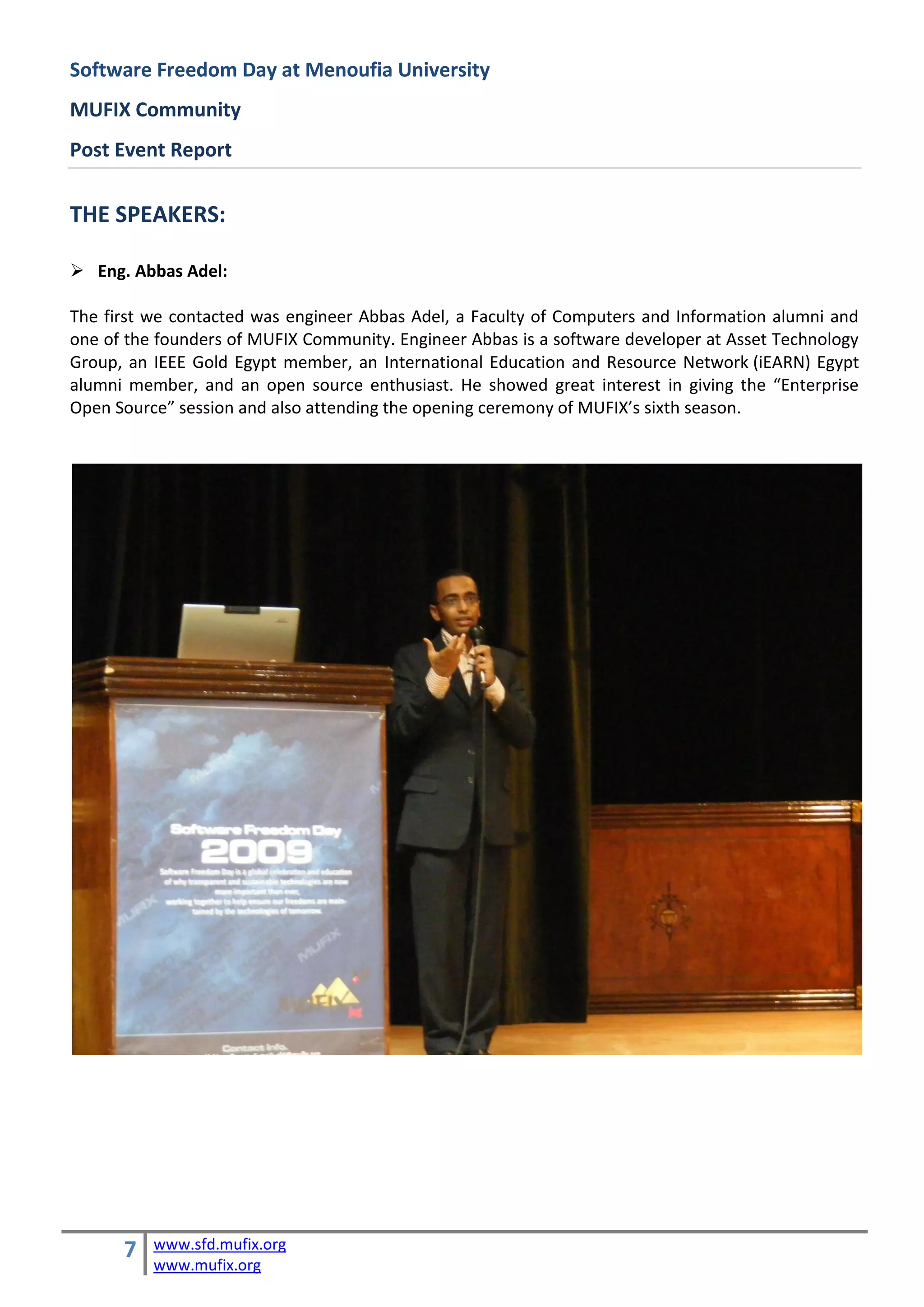 Software Freedom Day at Menoufia University
MUFIX Community
Post Event Report


THE SPEAKERS:

 Eng. Abbas Adel:

The first we contacted was engineer Abbas Adel, a Faculty of Computers and Information alumni and
one of the founders of MUFIX Community. Engineer Abbas is a software developer at Asset Technology
Group, an IEEE Gold Egypt member, an International Education and Resource Network (iEARN) Egypt
alumni member, and an open source enthusiast. He showed great interest in giving the “Enterprise
Open Source” session and also attending the opening ceremony of MUFIX’s sixth season.




      7   www.sfd.mufix.org
          www.mufix.org
 