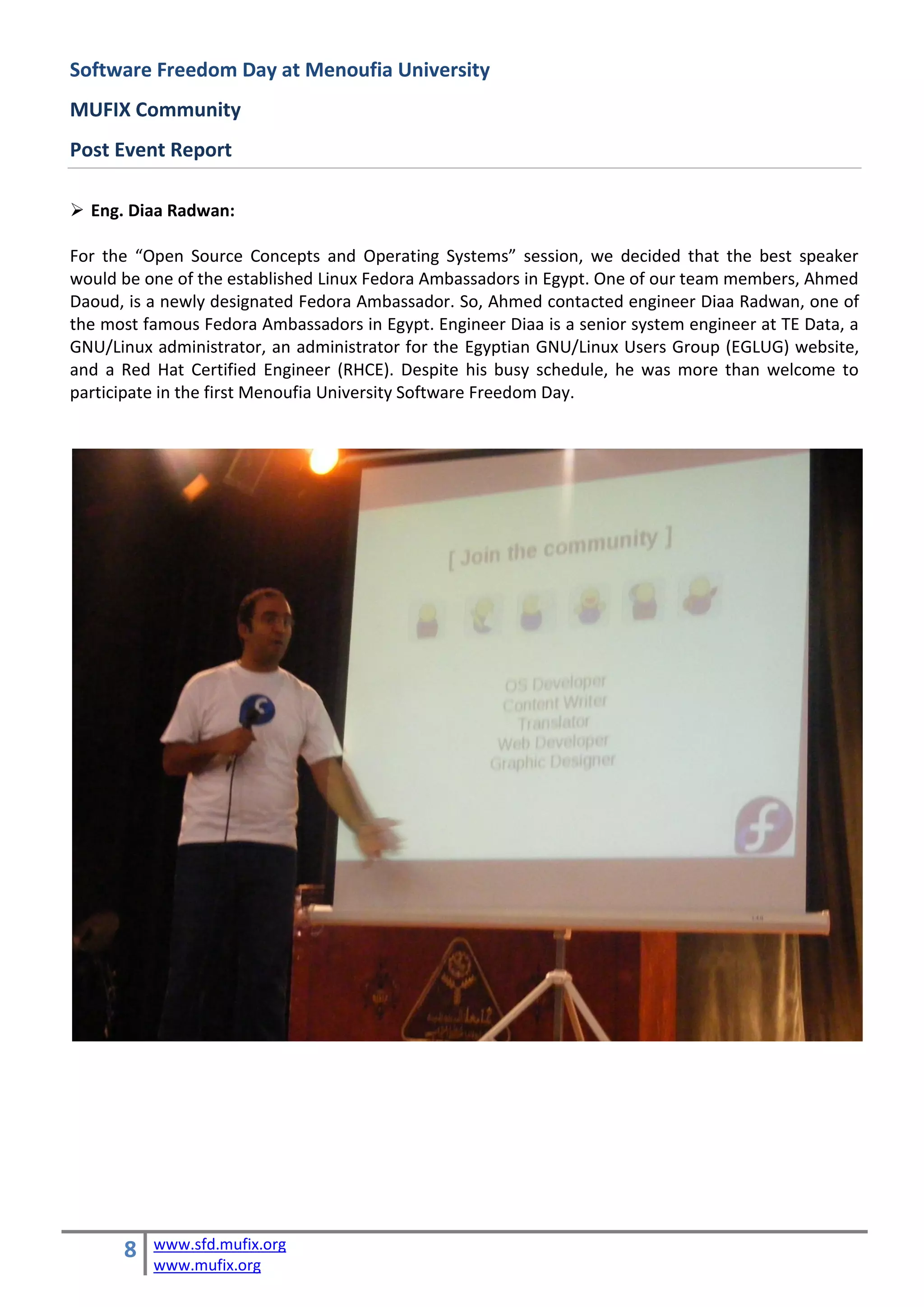 Software Freedom Day at Menoufia University
MUFIX Community
Post Event Report

 Eng. Diaa Radwan:

For the “Open Source Concepts and Operating Systems” session, we decided that the best speaker
would be one of the established Linux Fedora Ambassadors in Egypt. One of our team members, Ahmed
Daoud, is a newly designated Fedora Ambassador. So, Ahmed contacted engineer Diaa Radwan, one of
the most famous Fedora Ambassadors in Egypt. Engineer Diaa is a senior system engineer at TE Data, a
GNU/Linux administrator, an administrator for the Egyptian GNU/Linux Users Group (EGLUG) website,
and a Red Hat Certified Engineer (RHCE). Despite his busy schedule, he was more than welcome to
participate in the first Menoufia University Software Freedom Day.




      8   www.sfd.mufix.org
          www.mufix.org
 