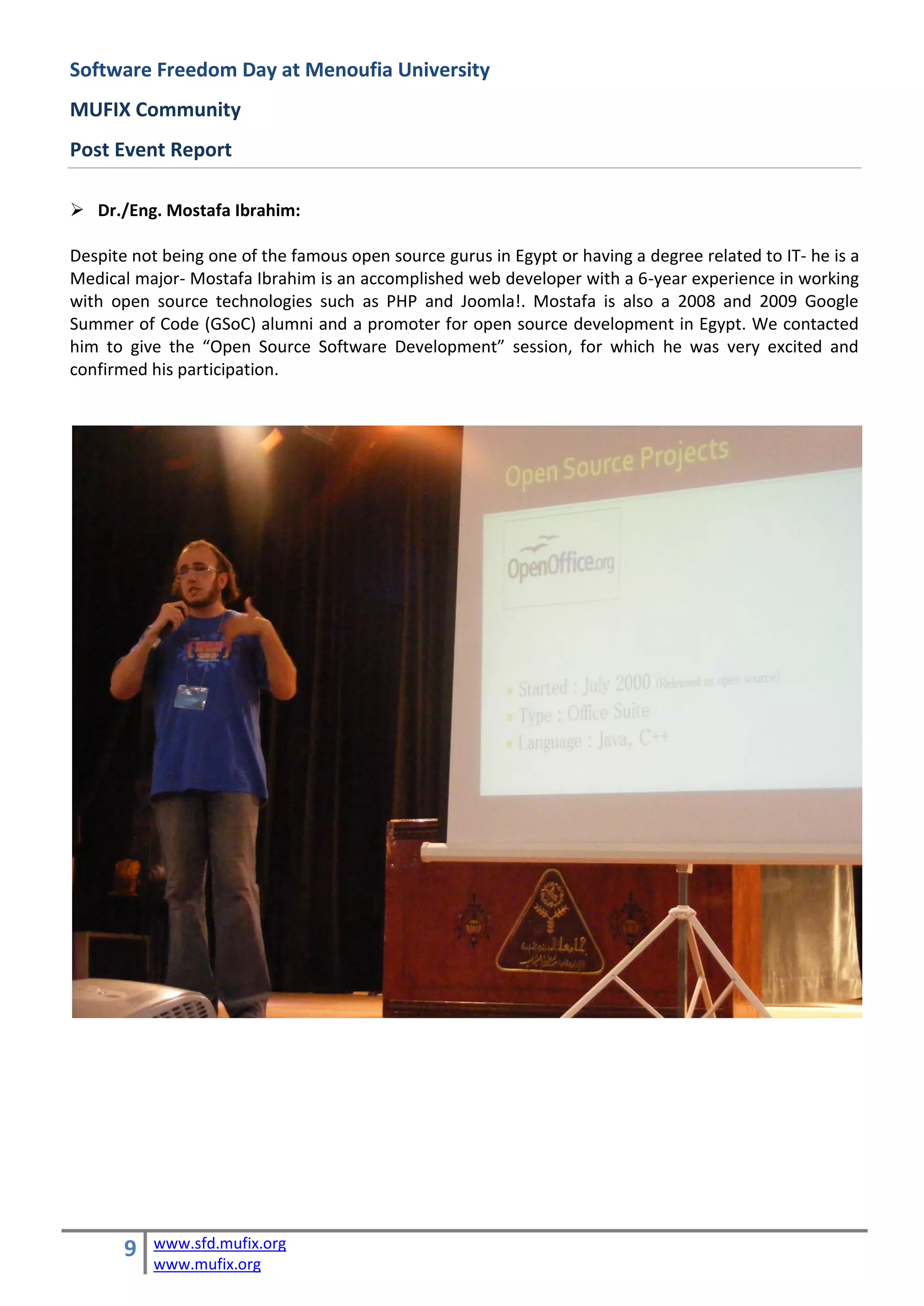 Software Freedom Day at Menoufia University
MUFIX Community
Post Event Report

 Dr./Eng. Mostafa Ibrahim:

Despite not being one of the famous open source gurus in Egypt or having a degree related to IT- he is a
Medical major- Mostafa Ibrahim is an accomplished web developer with a 6-year experience in working
with open source technologies such as PHP and Joomla!. Mostafa is also a 2008 and 2009 Google
Summer of Code (GSoC) alumni and a promoter for open source development in Egypt. We contacted
him to give the “Open Source Software Development” session, for which he was very excited and
confirmed his participation.




       9   www.sfd.mufix.org
           www.mufix.org
 