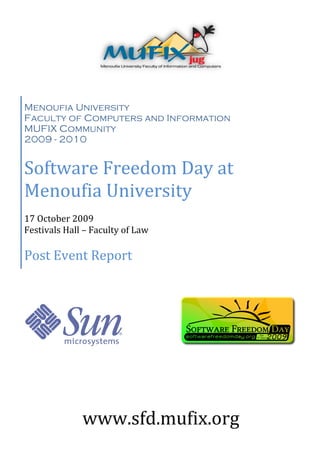 Menoufia University
Faculty of Computers and Information
MUFIX Community
2009 - 2010


Software Freedom Day at
Menoufia University
17 October 2009
Festivals Hall – Faculty of Law

Post Event Report




              www.sfd.mufix.org
 