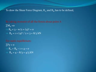 To draw the Shear Force Diagram, RA and RB has to be defined,

By taking moment of all the forces about point A
∑MA =0
RB × 3 – w/2 × (4)2 = 0
RB = 1 × (4)2 / 2 × 3 = 8/3 kN

For static equilibrium;
∑Fy = 0
RA + RB – 1 × 4 = 0
RA = 4 – 8/3 = 4/3 kN

 