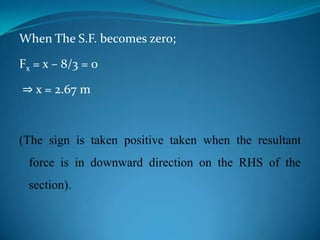 When The S.F. becomes zero;
Fx = x – 8/3 = 0

⇒ x = 2.67 m

(The sign is taken positive taken when the resultant
force is in downward direction on the RHS of the
section).

 