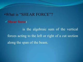 •What is “SHEAR FORCE”?
Shear force:

is the algebraic sum of the vertical

forces acting to the left or right of a cut section
along the span of the beam.

 