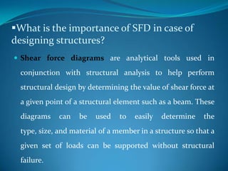 What is the importance of SFD in case of
designing structures?
 Shear force diagrams are analytical tools used in

conjunction with structural analysis to help perform
structural design by determining the value of shear force at

a given point of a structural element such as a beam. These
diagrams

can

be

used

to

easily

determine

the

type, size, and material of a member in a structure so that a
given set of loads can be supported without structural
failure.

 