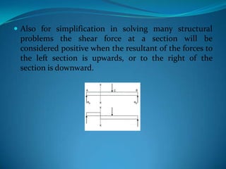  Also for simplification in solving many structural

problems the shear force at a section will be
considered positive when the resultant of the forces to
the left section is upwards, or to the right of the
section is downward.

 