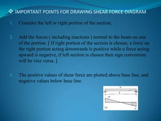  IMPORTANT POINTS FOR DRAWING SHEAR FORCE DIAGRAM
1.

Consider the left or right portion of the section,

2.

Add the forces ( including reactions ) normal to the beam on one
of the portion. [ If right portion of the section is chosen, a force on
the right portion acting downwards is positive while a force acting
upward is negative, if left section is chosen then sign convention
will be vice versa. ]

3.

The positive values of shear force are plotted above base line, and
negative values below base line.

 