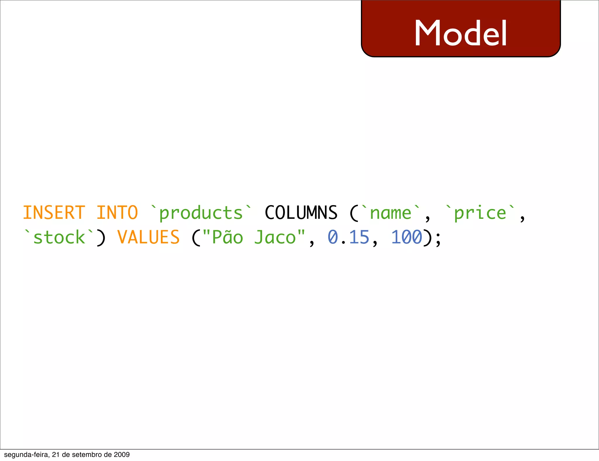 Model INSERT INTO `products` COLUMNS (`name`, `price`, `stock`) VALUES ("Pão Jaco", 0.15, 100); segunda-feira, 21 de setembro de 2009 
