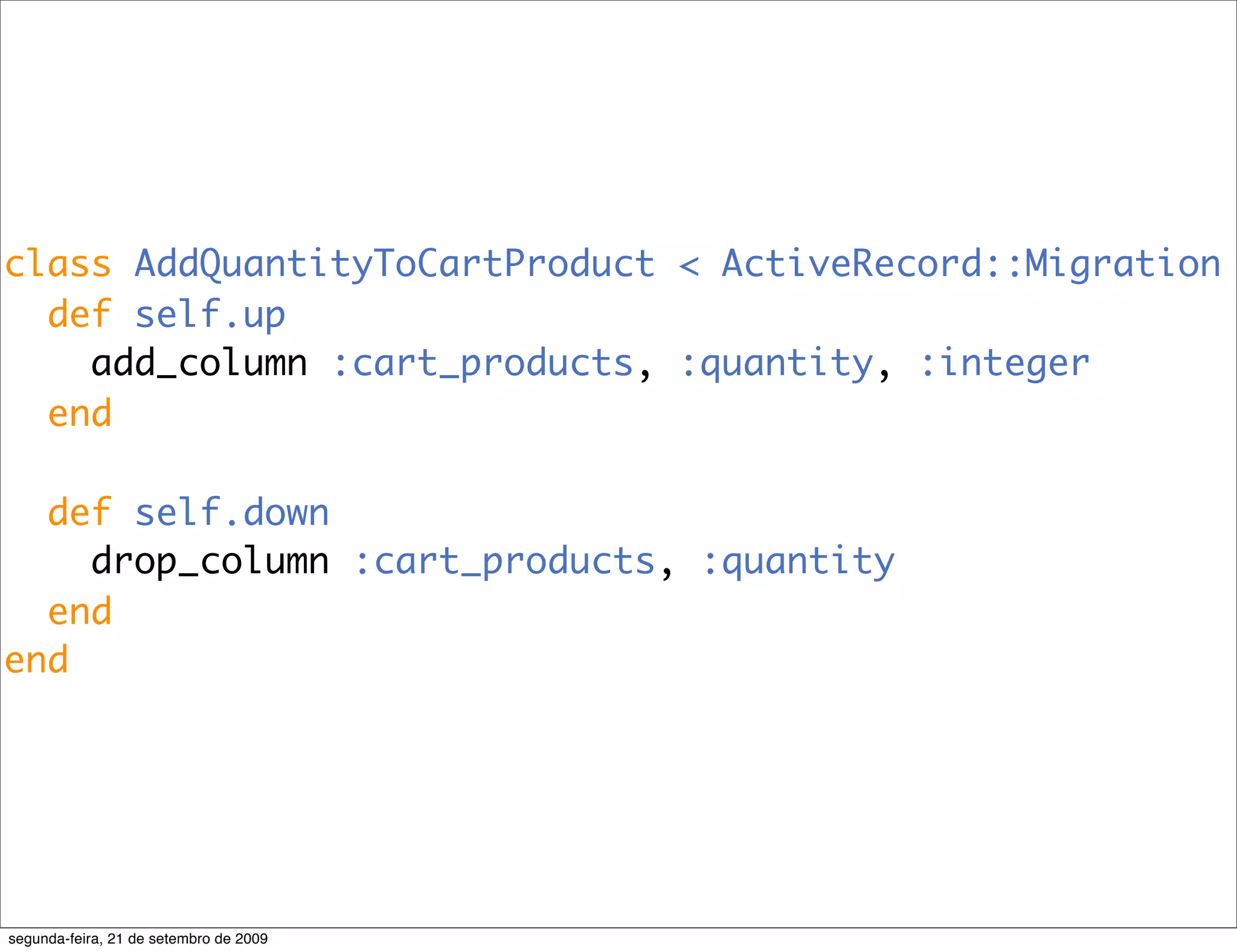 class AddQuantityToCartProduct < ActiveRecord::Migration def self.up add_column :cart_products, :quantity, :integer end def self.down drop_column :cart_products, :quantity end end segunda-feira, 21 de setembro de 2009 